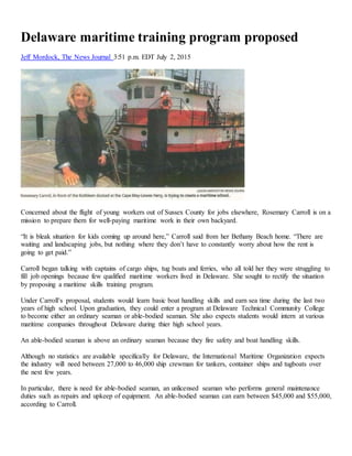 Delaware maritime training program proposed
Jeff Mordock, The News Journal 3:51 p.m. EDT July 2, 2015
Concerned about the flight of young workers out of Sussex County for jobs elsewhere, Rosemary Carroll is on a
mission to prepare them for well-paying maritime work in their own backyard.
“It is bleak situation for kids coming up around here,” Carroll said from her Bethany Beach home. “There are
waiting and landscaping jobs, but nothing where they don’t have to constantly worry about how the rent is
going to get paid.”
Carroll began talking with captains of cargo ships, tug boats and ferries, who all told her they were struggling to
fill job openings because few qualified maritime workers lived in Delaware. She sought to rectify the situation
by proposing a maritime skills training program.
Under Carroll’s proposal, students would learn basic boat handling skills and earn sea time during the last two
years of high school. Upon graduation, they could enter a program at Delaware Technical Community College
to become either an ordinary seaman or able-bodied seaman. She also expects students would intern at various
maritime companies throughout Delaware during thier high school years.
An able-bodied seaman is above an ordinary seaman because they fire safety and boat handling skills.
Although no statistics are available specifically for Delaware, the International Maritime Organization expects
the industry will need between 27,000 to 46,000 ship crewman for tankers, container ships and tugboats over
the next few years.
In particular, there is need for able-bodied seaman, an unlicensed seaman who performs general maintenance
duties such as repairs and upkeep of equipment. An able-bodied seaman can earn between $45,000 and $55,000,
according to Carroll.
 
