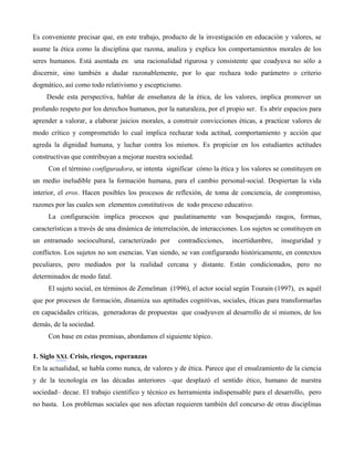 Es conveniente precisar que, en este trabajo, producto de la investigación en educación y valores, se
asume la ética como la disciplina que razona, analiza y explica los comportamientos morales de los
seres humanos. Está asentada en una racionalidad rigurosa y consistente que coadyuva no sólo a
discernir, sino también a dudar razonablemente, por lo que rechaza todo parámetro o criterio
dogmático, así como todo relativismo y escepticismo.
     Desde esta perspectiva, hablar de enseñanza de la ética, de los valores, implica promover un
profundo respeto por los derechos humanos, por la naturaleza, por el propio ser. Es abrir espacios para
aprender a valorar, a elaborar juicios morales, a construir convicciones éticas, a practicar valores de
modo crítico y comprometido lo cual implica rechazar toda actitud, comportamiento y acción que
agreda la dignidad humana, y luchar contra los mismos. Es propiciar en los estudiantes actitudes
constructivas que contribuyan a mejorar nuestra sociedad.
     Con el término configuradora, se intenta significar cómo la ética y los valores se constituyen en
un medio ineludible para la formación humana, para el cambio personal-social. Despiertan la vida
interior, el eros. Hacen posibles los procesos de reflexión, de toma de conciencia, de compromiso,
razones por las cuales son elementos constitutivos de todo proceso educativo.
     La configuración implica procesos que paulatinamente van bosquejando rasgos, formas,
características a través de una dinámica de interrelación, de interacciones. Los sujetos se constituyen en
un entramado sociocultural, caracterizado por        contradicciones,    incertidumbre,    inseguridad y
conflictos. Los sujetos no son esencias. Van siendo, se van configurando históricamente, en contextos
peculiares, pero mediados por la realidad cercana y distante. Están condicionados, pero no
determinados de modo fatal.
     El sujeto social, en términos de Zemelman (1996), el actor social según Tourain (1997), es aquél
que por procesos de formación, dinamiza sus aptitudes cognitivas, sociales, éticas para transformarlas
en capacidades críticas, generadoras de propuestas que coadyuven al desarrollo de sí mismos, de los
demás, de la sociedad.
     Con base en estas premisas, abordamos el siguiente tópico.

1. Siglo XXI. Crisis, riesgos, esperanzas
En la actualidad, se habla como nunca, de valores y de ética. Parece que el ensalzamiento de la ciencia
y de la tecnología en las décadas anteriores –que desplazó el sentido ético, humano de nuestra
sociedad– decae. El trabajo científico y técnico es herramienta indispensable para el desarrollo, pero
no basta. Los problemas sociales que nos afectan requieren también del concurso de otras disciplinas
 