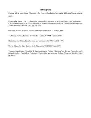 Bibliografía
Cortina, Adela, (coord.), La Educación y los Valores, Fundación Argentaria, Biblioteca Nueva, Madrid,
2000.

Figueroa De Katra, Lyle, “La dimensión epistemológico-teórica en la formación docente” en Revista
Colección Pedagógica, no. 23-24, Instituto de Investigaciones en Educación, Universidad Veracruzana,
Xalapa,Veracruz, México, 1993, pp. 191-201.

Gonzáles, Juliana, El Ethos destino del hombre, UNAM-FCE, México, 1997.

—, Ética y libertad, Facultad de Filosofía y Letras, UNAM, México, 1989.

Mardones, José María, Desafíos para recrear la escuela, PPC, Madrid, 1999.

Morín, Edgar, Los Siete Saberes de la Educación, UNESCO, París, 1999.

Tedesco, Juan Carlos, “Igualdad de Oportunidades y Política Educativa” en Revista Pampedia, no.1,
julio-diciembre, Facultad de Pedagogía, Universidad Veracruzana, Xalapa, Veracruz, México, 2004,
pp. 11-20.
 