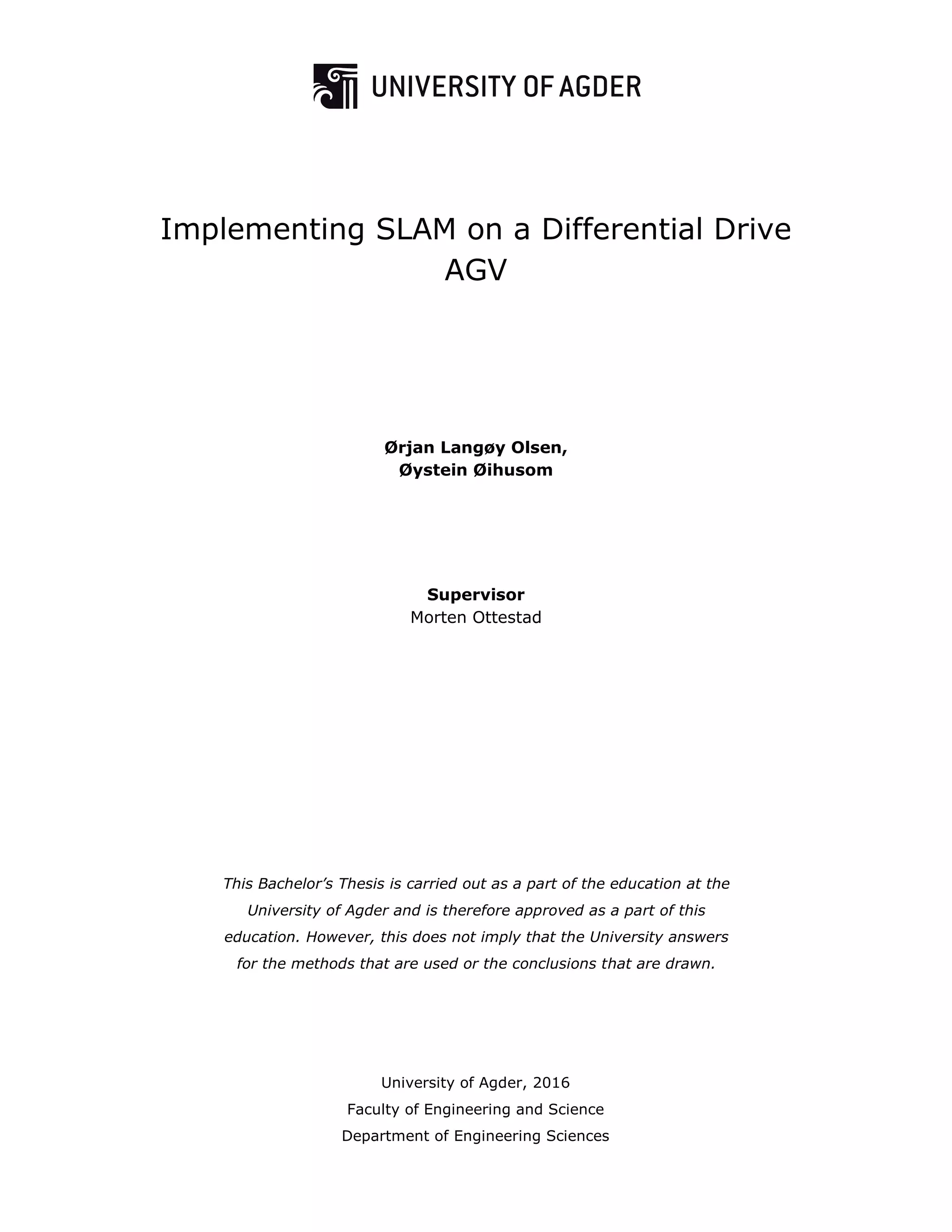 This Bachelor’s Thesis is carried out as a part of the education at the
University of Agder and is therefore approved as a part of this
education. However, this does not imply that the University answers
for the methods that are used or the conclusions that are drawn.
University of Agder, 2016
Faculty of Engineering and Science
Department of Engineering Sciences
Implementing SLAM on a Differential Drive
AGV
Ørjan Langøy Olsen,
Øystein Øihusom
Supervisor
Morten Ottestad
 