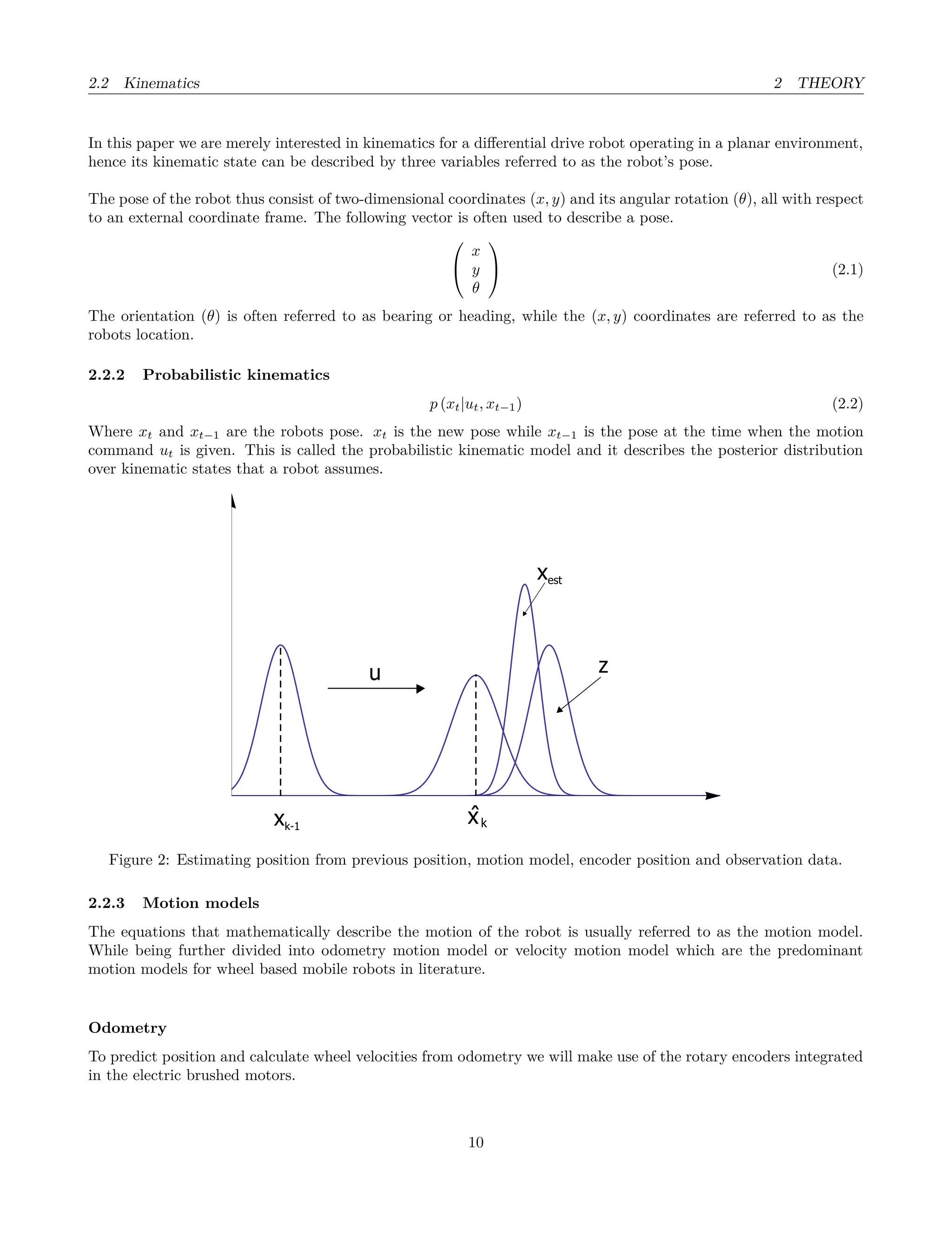2.2 Kinematics 2 THEORY
In this paper we are merely interested in kinematics for a diﬀerential drive robot operating in a planar environment,
hence its kinematic state can be described by three variables referred to as the robot’s pose.
The pose of the robot thus consist of two-dimensional coordinates (x, y) and its angular rotation (θ), all with respect
to an external coordinate frame. The following vector is often used to describe a pose.


x
y
θ

 (2.1)
The orientation (θ) is often referred to as bearing or heading, while the (x, y) coordinates are referred to as the
robots location.
2.2.2 Probabilistic kinematics
p (xt|ut, xt−1) (2.2)
Where xt and xt−1 are the robots pose. xt is the new pose while xt−1 is the pose at the time when the motion
command ut is given. This is called the probabilistic kinematic model and it describes the posterior distribution
over kinematic states that a robot assumes.
xk-1
xest
zu
ˆxk
Figure 2: Estimating position from previous position, motion model, encoder position and observation data.
2.2.3 Motion models
The equations that mathematically describe the motion of the robot is usually referred to as the motion model.
While being further divided into odometry motion model or velocity motion model which are the predominant
motion models for wheel based mobile robots in literature.
Odometry
To predict position and calculate wheel velocities from odometry we will make use of the rotary encoders integrated
in the electric brushed motors.
10
 