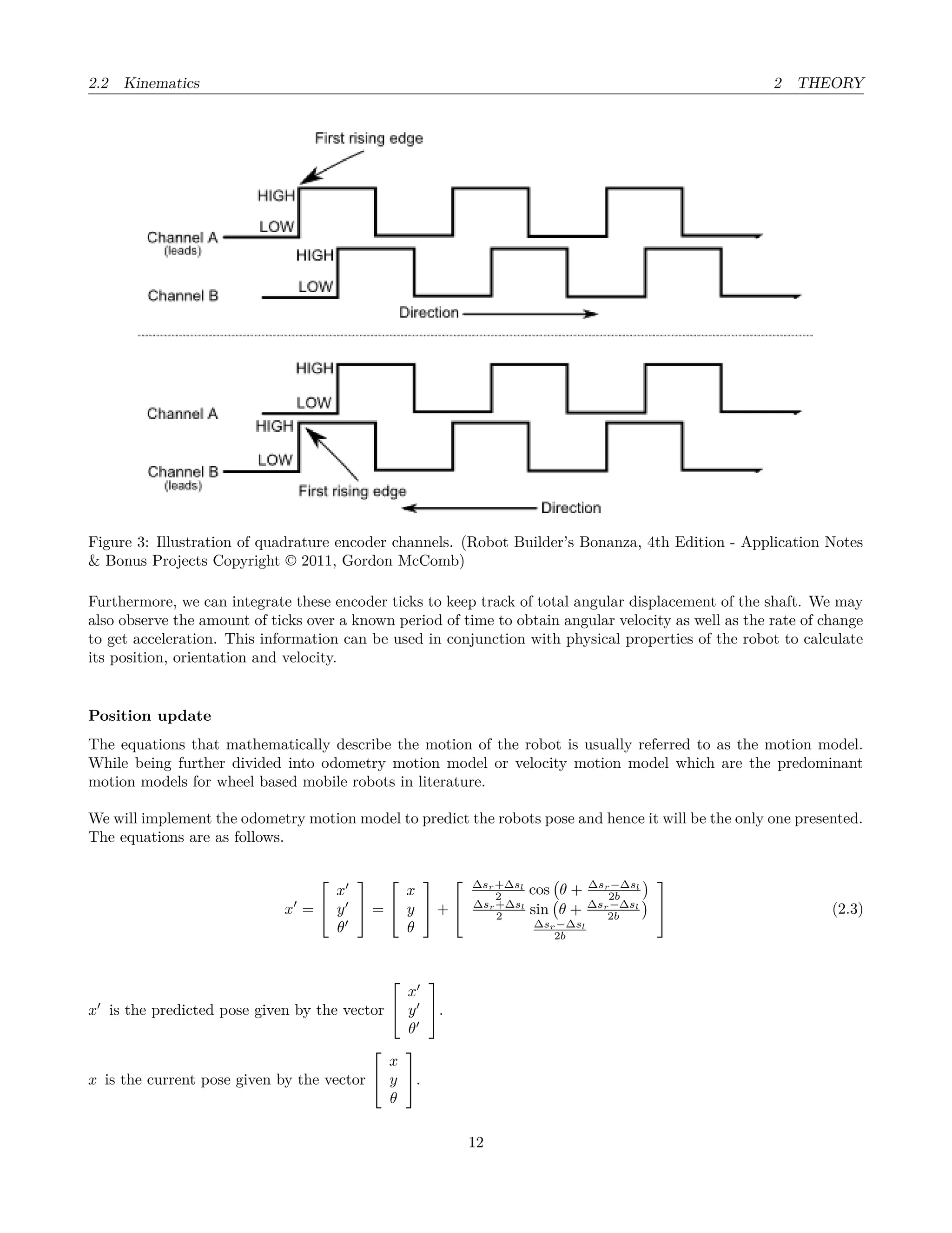 2.2 Kinematics 2 THEORY
Figure 3: Illustration of quadrature encoder channels. (Robot Builder’s Bonanza, 4th Edition - Application Notes
& Bonus Projects Copyright © 2011, Gordon McComb)
Furthermore, we can integrate these encoder ticks to keep track of total angular displacement of the shaft. We may
also observe the amount of ticks over a known period of time to obtain angular velocity as well as the rate of change
to get acceleration. This information can be used in conjunction with physical properties of the robot to calculate
its position, orientation and velocity.
Position update
The equations that mathematically describe the motion of the robot is usually referred to as the motion model.
While being further divided into odometry motion model or velocity motion model which are the predominant
motion models for wheel based mobile robots in literature.
We will implement the odometry motion model to predict the robots pose and hence it will be the only one presented.
The equations are as follows.
x =


x
y
θ

 =


x
y
θ

 +


∆sr+∆sl
2 cos θ + ∆sr−∆sl
2b
∆sr+∆sl
2 sin θ + ∆sr−∆sl
2b
∆sr−∆sl
2b

 (2.3)
x is the predicted pose given by the vector


x
y
θ

.
x is the current pose given by the vector


x
y
θ

.
12
 