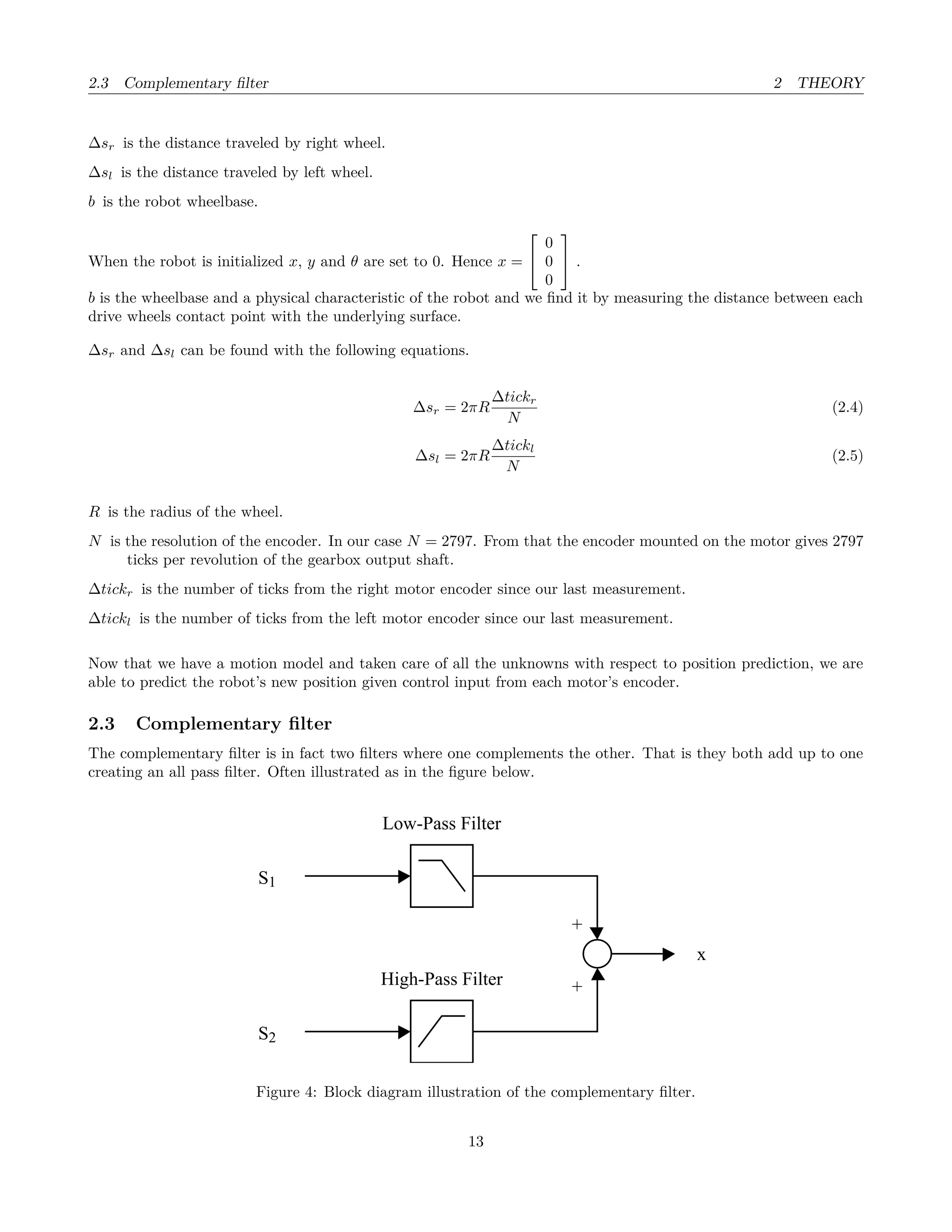 2.3 Complementary ﬁlter 2 THEORY
∆sr is the distance traveled by right wheel.
∆sl is the distance traveled by left wheel.
b is the robot wheelbase.
When the robot is initialized x, y and θ are set to 0. Hence x =


0
0
0

 .
b is the wheelbase and a physical characteristic of the robot and we ﬁnd it by measuring the distance between each
drive wheels contact point with the underlying surface.
∆sr and ∆sl can be found with the following equations.
∆sr = 2πR
∆tickr
N
(2.4)
∆sl = 2πR
∆tickl
N
(2.5)
R is the radius of the wheel.
N is the resolution of the encoder. In our case N = 2797. From that the encoder mounted on the motor gives 2797
ticks per revolution of the gearbox output shaft.
∆tickr is the number of ticks from the right motor encoder since our last measurement.
∆tickl is the number of ticks from the left motor encoder since our last measurement.
Now that we have a motion model and taken care of all the unknowns with respect to position prediction, we are
able to predict the robot’s new position given control input from each motor’s encoder.
2.3 Complementary ﬁlter
The complementary ﬁlter is in fact two ﬁlters where one complements the other. That is they both add up to one
creating an all pass ﬁlter. Often illustrated as in the ﬁgure below.
S1
S2
Low-Pass Filter
High-Pass Filter
+
+
x
Figure 4: Block diagram illustration of the complementary ﬁlter.
13
 