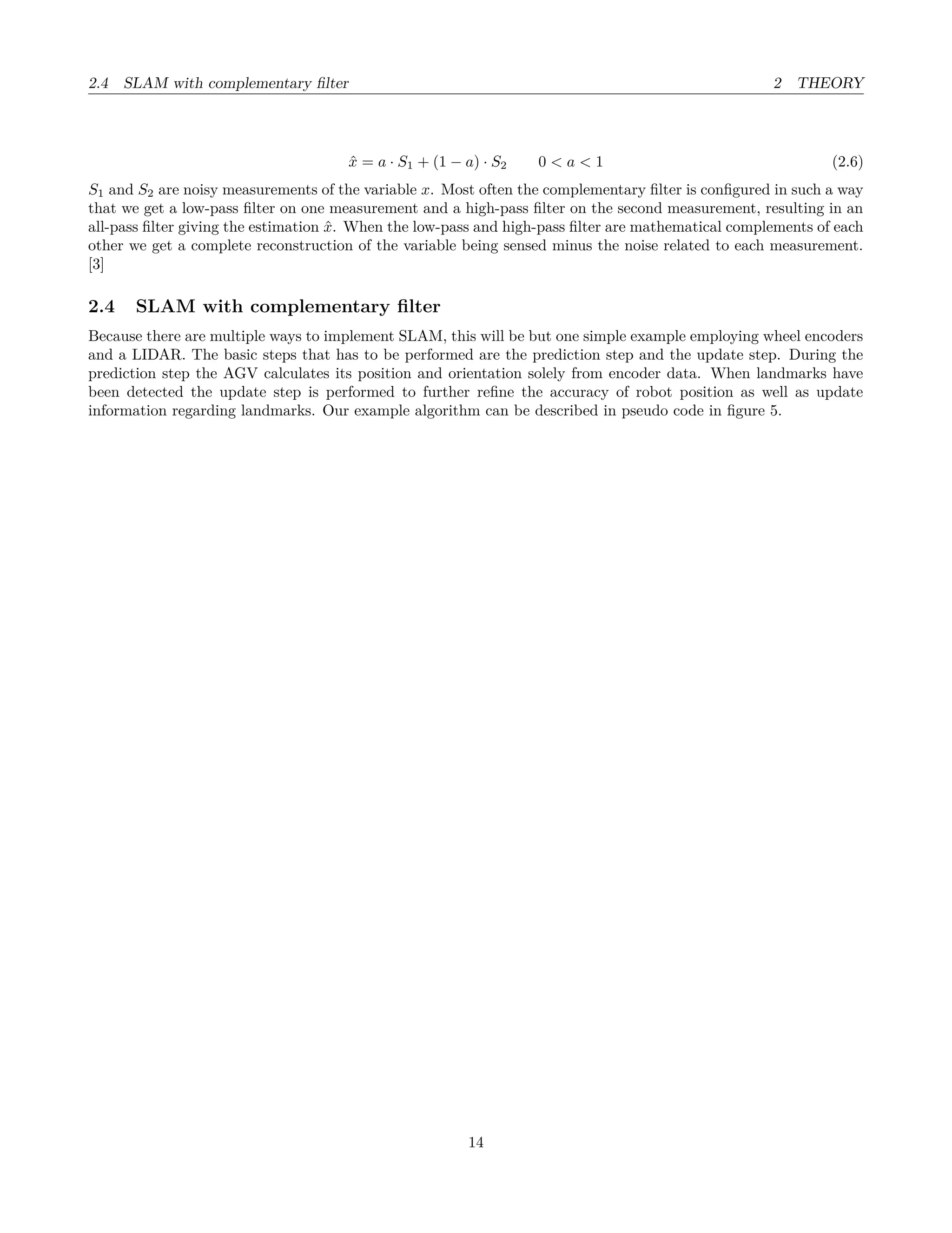 2.4 SLAM with complementary ﬁlter 2 THEORY
ˆx = a · S1 + (1 − a) · S2 0 < a < 1 (2.6)
S1 and S2 are noisy measurements of the variable x. Most often the complementary ﬁlter is conﬁgured in such a way
that we get a low-pass ﬁlter on one measurement and a high-pass ﬁlter on the second measurement, resulting in an
all-pass ﬁlter giving the estimation ˆx. When the low-pass and high-pass ﬁlter are mathematical complements of each
other we get a complete reconstruction of the variable being sensed minus the noise related to each measurement.
[3]
2.4 SLAM with complementary ﬁlter
Because there are multiple ways to implement SLAM, this will be but one simple example employing wheel encoders
and a LIDAR. The basic steps that has to be performed are the prediction step and the update step. During the
prediction step the AGV calculates its position and orientation solely from encoder data. When landmarks have
been detected the update step is performed to further reﬁne the accuracy of robot position as well as update
information regarding landmarks. Our example algorithm can be described in pseudo code in ﬁgure 5.
14
 