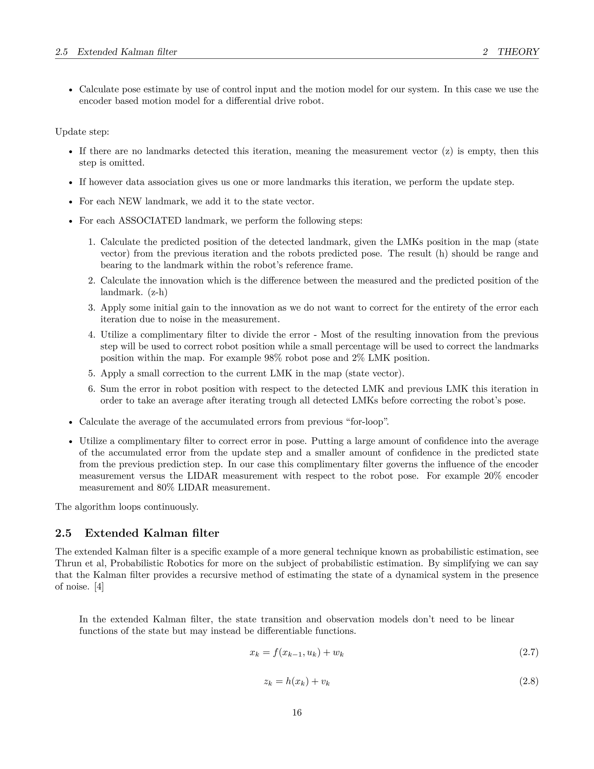 2.5 Extended Kalman ﬁlter 2 THEORY
• Calculate pose estimate by use of control input and the motion model for our system. In this case we use the
encoder based motion model for a diﬀerential drive robot.
Update step:
• If there are no landmarks detected this iteration, meaning the measurement vector (z) is empty, then this
step is omitted.
• If however data association gives us one or more landmarks this iteration, we perform the update step.
• For each NEW landmark, we add it to the state vector.
• For each ASSOCIATED landmark, we perform the following steps:
1. Calculate the predicted position of the detected landmark, given the LMKs position in the map (state
vector) from the previous iteration and the robots predicted pose. The result (h) should be range and
bearing to the landmark within the robot’s reference frame.
2. Calculate the innovation which is the diﬀerence between the measured and the predicted position of the
landmark. (z-h)
3. Apply some initial gain to the innovation as we do not want to correct for the entirety of the error each
iteration due to noise in the measurement.
4. Utilize a complimentary ﬁlter to divide the error - Most of the resulting innovation from the previous
step will be used to correct robot position while a small percentage will be used to correct the landmarks
position within the map. For example 98% robot pose and 2% LMK position.
5. Apply a small correction to the current LMK in the map (state vector).
6. Sum the error in robot position with respect to the detected LMK and previous LMK this iteration in
order to take an average after iterating trough all detected LMKs before correcting the robot’s pose.
• Calculate the average of the accumulated errors from previous “for-loop”.
• Utilize a complimentary ﬁlter to correct error in pose. Putting a large amount of conﬁdence into the average
of the accumulated error from the update step and a smaller amount of conﬁdence in the predicted state
from the previous prediction step. In our case this complimentary ﬁlter governs the inﬂuence of the encoder
measurement versus the LIDAR measurement with respect to the robot pose. For example 20% encoder
measurement and 80% LIDAR measurement.
The algorithm loops continuously.
2.5 Extended Kalman ﬁlter
The extended Kalman ﬁlter is a speciﬁc example of a more general technique known as probabilistic estimation, see
Thrun et al, Probabilistic Robotics for more on the subject of probabilistic estimation. By simplifying we can say
that the Kalman ﬁlter provides a recursive method of estimating the state of a dynamical system in the presence
of noise. [4]
In the extended Kalman ﬁlter, the state transition and observation models don’t need to be linear
functions of the state but may instead be diﬀerentiable functions.
xk = f(xk−1, uk) + wk (2.7)
zk = h(xk) + vk (2.8)
16
 