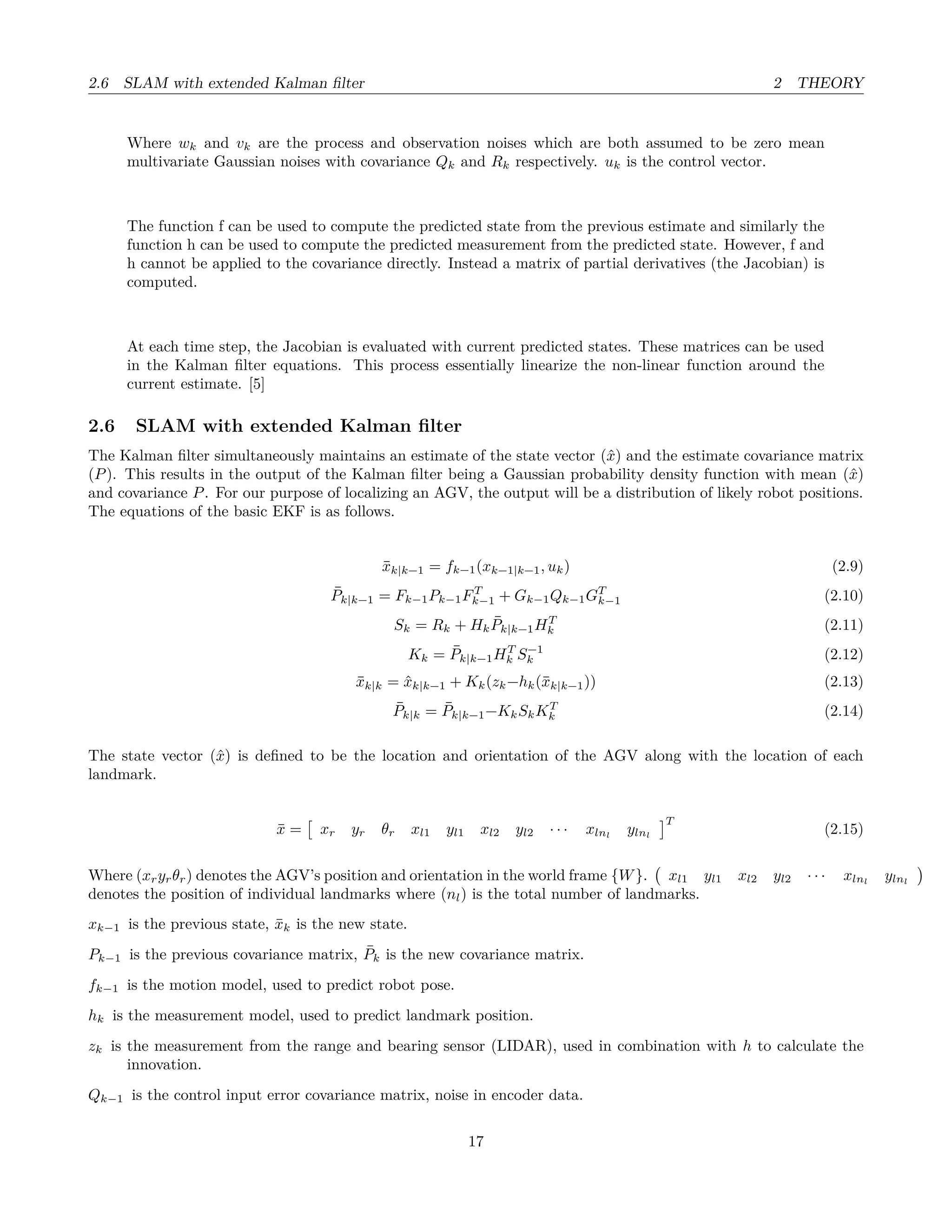 2.6 SLAM with extended Kalman ﬁlter 2 THEORY
Where wk and vk are the process and observation noises which are both assumed to be zero mean
multivariate Gaussian noises with covariance Qk and Rk respectively. uk is the control vector.
The function f can be used to compute the predicted state from the previous estimate and similarly the
function h can be used to compute the predicted measurement from the predicted state. However, f and
h cannot be applied to the covariance directly. Instead a matrix of partial derivatives (the Jacobian) is
computed.
At each time step, the Jacobian is evaluated with current predicted states. These matrices can be used
in the Kalman ﬁlter equations. This process essentially linearize the non-linear function around the
current estimate. [5]
2.6 SLAM with extended Kalman ﬁlter
The Kalman ﬁlter simultaneously maintains an estimate of the state vector (ˆx) and the estimate covariance matrix
(P). This results in the output of the Kalman ﬁlter being a Gaussian probability density function with mean (ˆx)
and covariance P. For our purpose of localizing an AGV, the output will be a distribution of likely robot positions.
The equations of the basic EKF is as follows.
¯xk|k−1 = fk−1(xk−1|k−1, uk) (2.9)
¯Pk|k−1 = Fk−1Pk−1FT
k−1 + Gk−1Qk−1GT
k−1 (2.10)
Sk = Rk + Hk
¯Pk|k−1HT
k (2.11)
Kk = ¯Pk|k−1HT
k S−1
k (2.12)
¯xk|k = ˆxk|k−1 + Kk(zk−hk(¯xk|k−1)) (2.13)
¯Pk|k = ¯Pk|k−1−KkSkKT
k (2.14)
The state vector (ˆx) is deﬁned to be the location and orientation of the AGV along with the location of each
landmark.
¯x = xr yr θr xl1 yl1 xl2 yl2 · · · xlnl
ylnl
T
(2.15)
Where (xryrθr) denotes the AGV’s position and orientation in the world frame {W}. xl1 yl1 xl2 yl2 · · · xlnl
ylnl
denotes the position of individual landmarks where (nl) is the total number of landmarks.
xk−1 is the previous state, ¯xk is the new state.
Pk−1 is the previous covariance matrix, ¯Pk is the new covariance matrix.
fk−1 is the motion model, used to predict robot pose.
hk is the measurement model, used to predict landmark position.
zk is the measurement from the range and bearing sensor (LIDAR), used in combination with h to calculate the
innovation.
Qk−1 is the control input error covariance matrix, noise in encoder data.
17
 