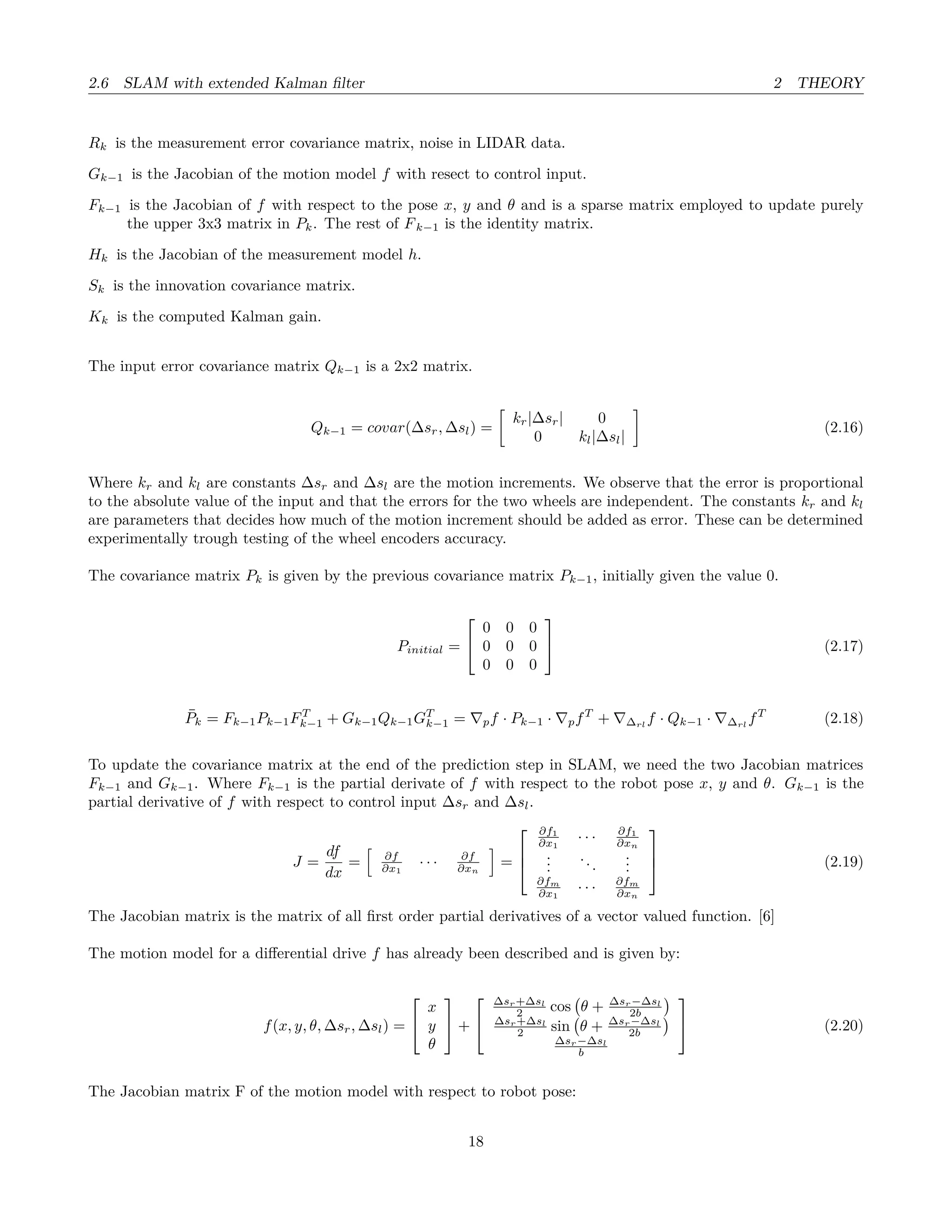 2.6 SLAM with extended Kalman ﬁlter 2 THEORY
Rk is the measurement error covariance matrix, noise in LIDAR data.
Gk−1 is the Jacobian of the motion model f with resect to control input.
Fk−1 is the Jacobian of f with respect to the pose x, y and θ and is a sparse matrix employed to update purely
the upper 3x3 matrix in Pk. The rest of Fk−1 is the identity matrix.
Hk is the Jacobian of the measurement model h.
Sk is the innovation covariance matrix.
Kk is the computed Kalman gain.
The input error covariance matrix Qk−1 is a 2x2 matrix.
Qk−1 = covar(∆sr, ∆sl) =
kr|∆sr| 0
0 kl|∆sl|
(2.16)
Where kr and kl are constants ∆sr and ∆sl are the motion increments. We observe that the error is proportional
to the absolute value of the input and that the errors for the two wheels are independent. The constants kr and kl
are parameters that decides how much of the motion increment should be added as error. These can be determined
experimentally trough testing of the wheel encoders accuracy.
The covariance matrix Pk is given by the previous covariance matrix Pk−1, initially given the value 0.
Pinitial =


0 0 0
0 0 0
0 0 0

 (2.17)
¯Pk = Fk−1Pk−1FT
k−1 + Gk−1Qk−1GT
k−1 = pf · Pk−1 · pfT
+ ∆rl
f · Qk−1 · ∆rl
fT
(2.18)
To update the covariance matrix at the end of the prediction step in SLAM, we need the two Jacobian matrices
Fk−1 and Gk−1. Where Fk−1 is the partial derivate of f with respect to the robot pose x, y and θ. Gk−1 is the
partial derivative of f with respect to control input ∆sr and ∆sl.
J =
df
dx
= ∂f
∂x1
· · · ∂f
∂xn
=



∂f1
∂x1
· · · ∂f1
∂xn
...
...
...
∂fm
∂x1
· · · ∂fm
∂xn


 (2.19)
The Jacobian matrix is the matrix of all ﬁrst order partial derivatives of a vector valued function. [6]
The motion model for a diﬀerential drive f has already been described and is given by:
f(x, y, θ, ∆sr, ∆sl) =


x
y
θ

 +


∆sr+∆sl
2 cos θ + ∆sr−∆sl
2b
∆sr+∆sl
2 sin θ + ∆sr−∆sl
2b
∆sr−∆sl
b

 (2.20)
The Jacobian matrix F of the motion model with respect to robot pose:
18
 