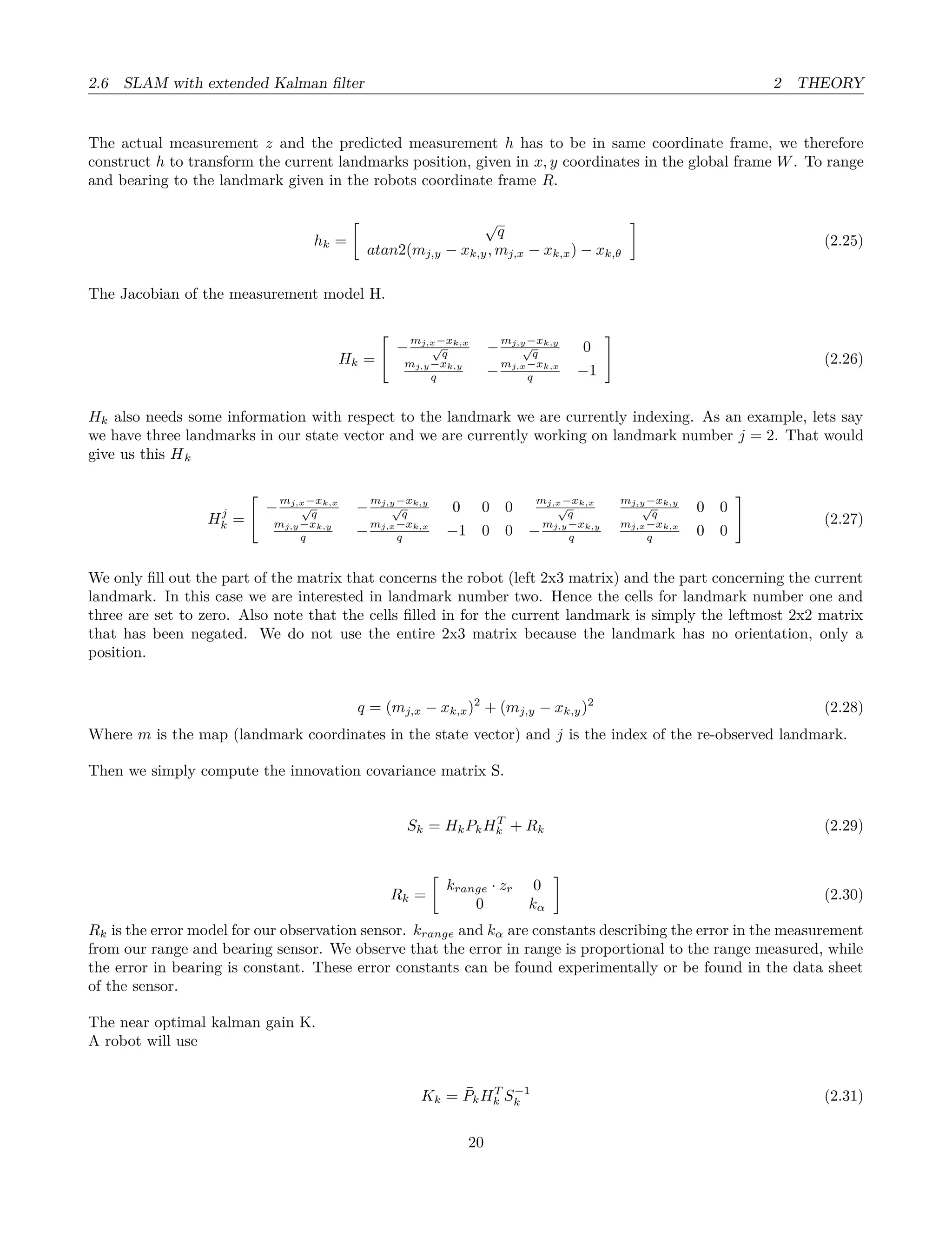 2.6 SLAM with extended Kalman ﬁlter 2 THEORY
The actual measurement z and the predicted measurement h has to be in same coordinate frame, we therefore
construct h to transform the current landmarks position, given in x, y coordinates in the global frame W. To range
and bearing to the landmark given in the robots coordinate frame R.
hk =
√
q
atan2(mj,y − xk,y, mj,x − xk,x) − xk,θ
(2.25)
The Jacobian of the measurement model H.
Hk =
−
mj,x−xk,x
√
q −
mj,y−xk,y
√
q 0
mj,y−xk,y
q −
mj,x−xk,x
q −1
(2.26)
Hk also needs some information with respect to the landmark we are currently indexing. As an example, lets say
we have three landmarks in our state vector and we are currently working on landmark number j = 2. That would
give us this Hk
Hj
k =
−
mj,x−xk,x
√
q −
mj,y−xk,y
√
q 0 0 0
mj,x−xk,x
√
q
mj,y−xk,y
√
q 0 0
mj,y−xk,y
q −
mj,x−xk,x
q −1 0 0 −
mj,y−xk,y
q
mj,x−xk,x
q 0 0
(2.27)
We only ﬁll out the part of the matrix that concerns the robot (left 2x3 matrix) and the part concerning the current
landmark. In this case we are interested in landmark number two. Hence the cells for landmark number one and
three are set to zero. Also note that the cells ﬁlled in for the current landmark is simply the leftmost 2x2 matrix
that has been negated. We do not use the entire 2x3 matrix because the landmark has no orientation, only a
position.
q = (mj,x − xk,x)2
+ (mj,y − xk,y)2
(2.28)
Where m is the map (landmark coordinates in the state vector) and j is the index of the re-observed landmark.
Then we simply compute the innovation covariance matrix S.
Sk = HkPkHT
k + Rk (2.29)
Rk =
krange · zr 0
0 kα
(2.30)
Rk is the error model for our observation sensor. krange and kα are constants describing the error in the measurement
from our range and bearing sensor. We observe that the error in range is proportional to the range measured, while
the error in bearing is constant. These error constants can be found experimentally or be found in the data sheet
of the sensor.
The near optimal kalman gain K.
A robot will use
Kk = ¯PkHT
k S−1
k (2.31)
20
 