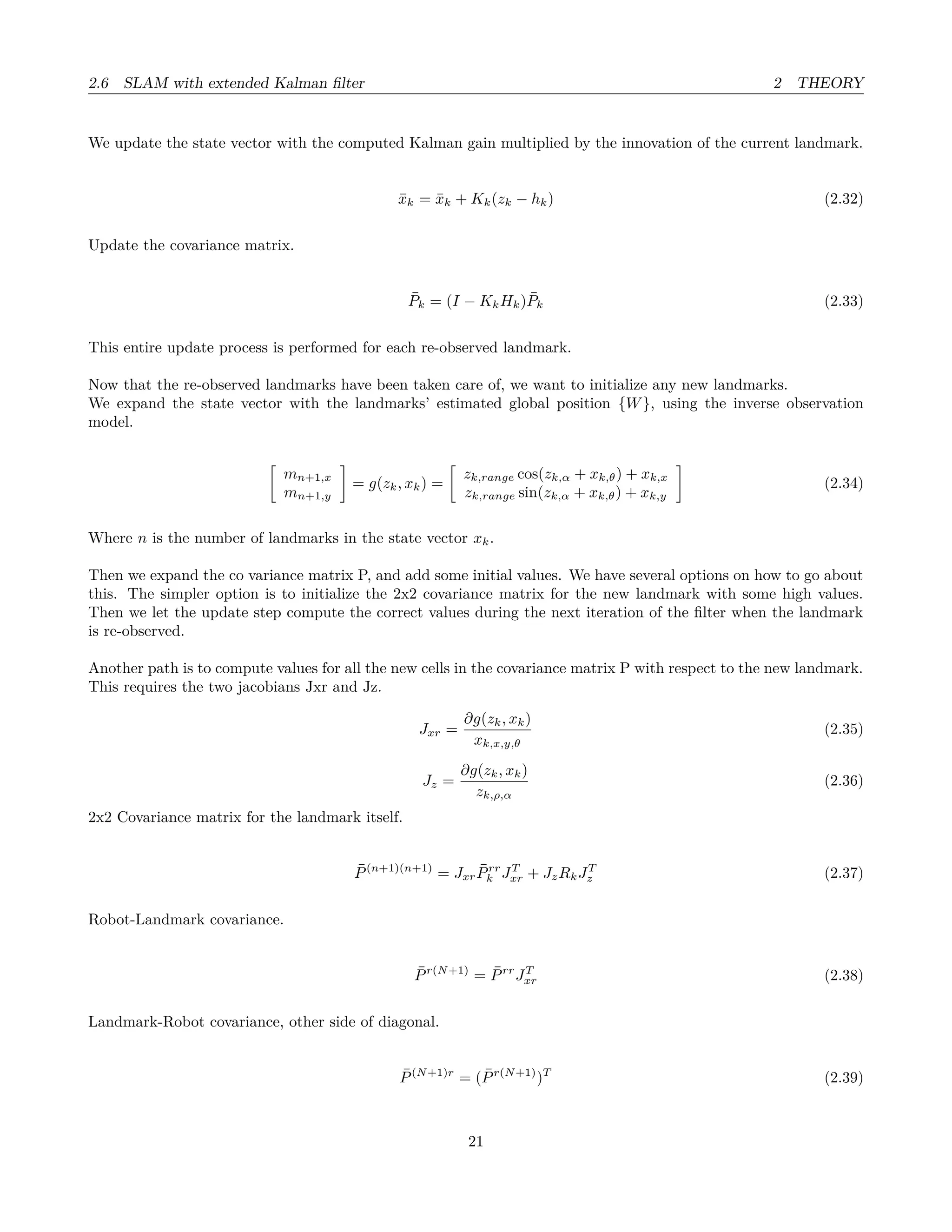 2.6 SLAM with extended Kalman ﬁlter 2 THEORY
We update the state vector with the computed Kalman gain multiplied by the innovation of the current landmark.
¯xk = ¯xk + Kk(zk − hk) (2.32)
Update the covariance matrix.
¯Pk = (I − KkHk) ¯Pk (2.33)
This entire update process is performed for each re-observed landmark.
Now that the re-observed landmarks have been taken care of, we want to initialize any new landmarks.
We expand the state vector with the landmarks’ estimated global position {W}, using the inverse observation
model.
mn+1,x
mn+1,y
= g(zk, xk) =
zk,range cos(zk,α + xk,θ) + xk,x
zk,range sin(zk,α + xk,θ) + xk,y
(2.34)
Where n is the number of landmarks in the state vector xk.
Then we expand the co variance matrix P, and add some initial values. We have several options on how to go about
this. The simpler option is to initialize the 2x2 covariance matrix for the new landmark with some high values.
Then we let the update step compute the correct values during the next iteration of the ﬁlter when the landmark
is re-observed.
Another path is to compute values for all the new cells in the covariance matrix P with respect to the new landmark.
This requires the two jacobians Jxr and Jz.
Jxr =
∂g(zk, xk)
xk,x,y,θ
(2.35)
Jz =
∂g(zk, xk)
zk,ρ,α
(2.36)
2x2 Covariance matrix for the landmark itself.
¯P(n+1)(n+1)
= Jxr
¯Prr
k JT
xr + JzRkJT
z (2.37)
Robot-Landmark covariance.
¯Pr(N+1)
= ¯Prr
JT
xr (2.38)
Landmark-Robot covariance, other side of diagonal.
¯P(N+1)r
= ( ¯Pr(N+1)
)T
(2.39)
21
 