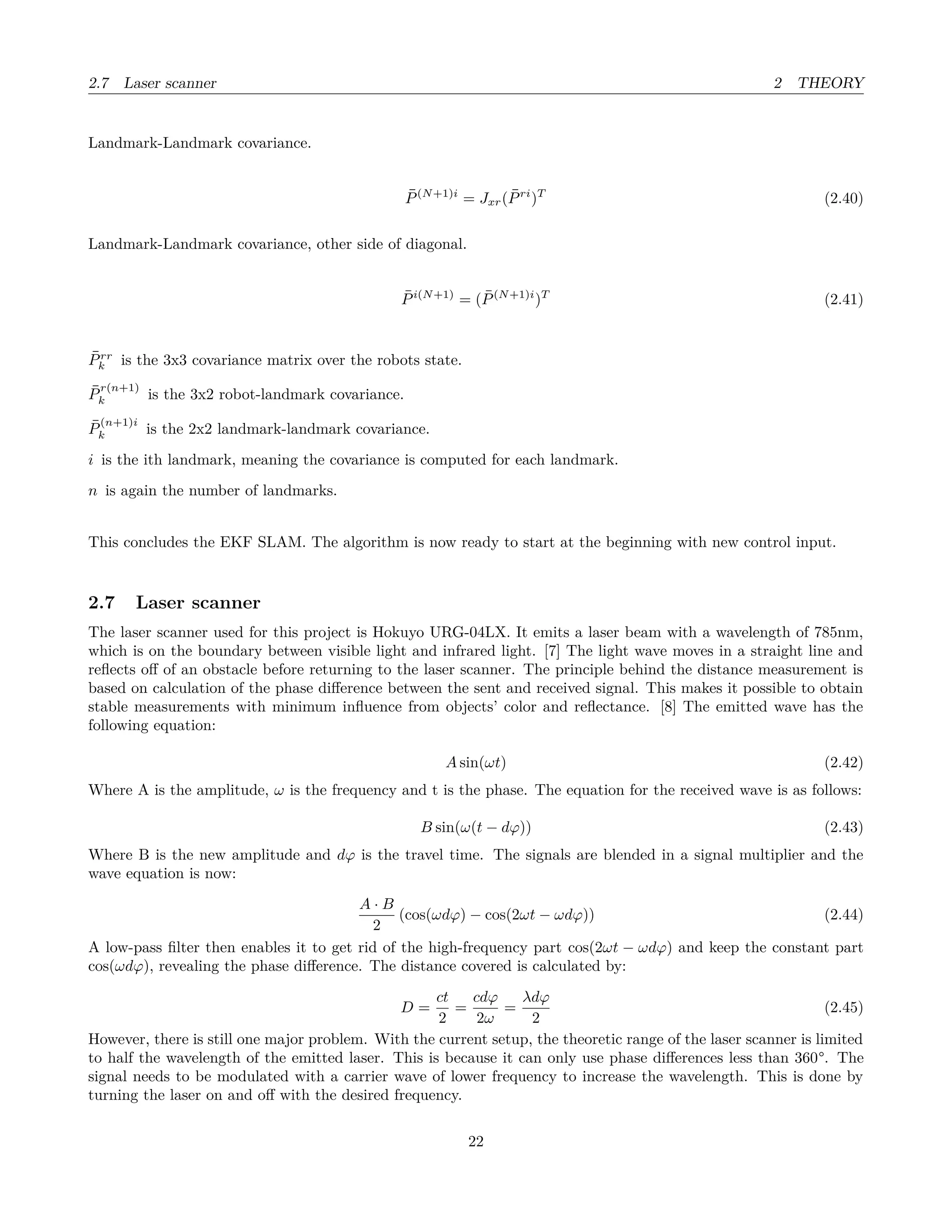 2.7 Laser scanner 2 THEORY
Landmark-Landmark covariance.
¯P(N+1)i
= Jxr( ¯Pri
)T
(2.40)
Landmark-Landmark covariance, other side of diagonal.
¯Pi(N+1)
= ( ¯P(N+1)i
)T
(2.41)
¯Prr
k is the 3x3 covariance matrix over the robots state.
¯P
r(n+1)
k is the 3x2 robot-landmark covariance.
¯P
(n+1)i
k is the 2x2 landmark-landmark covariance.
i is the ith landmark, meaning the covariance is computed for each landmark.
n is again the number of landmarks.
This concludes the EKF SLAM. The algorithm is now ready to start at the beginning with new control input.
2.7 Laser scanner
The laser scanner used for this project is Hokuyo URG-04LX. It emits a laser beam with a wavelength of 785nm,
which is on the boundary between visible light and infrared light. [7] The light wave moves in a straight line and
reﬂects oﬀ of an obstacle before returning to the laser scanner. The principle behind the distance measurement is
based on calculation of the phase diﬀerence between the sent and received signal. This makes it possible to obtain
stable measurements with minimum inﬂuence from objects’ color and reﬂectance. [8] The emitted wave has the
following equation:
A sin(ωt) (2.42)
Where A is the amplitude, ω is the frequency and t is the phase. The equation for the received wave is as follows:
B sin(ω(t − dϕ)) (2.43)
Where B is the new amplitude and dϕ is the travel time. The signals are blended in a signal multiplier and the
wave equation is now:
A · B
2
(cos(ωdϕ) − cos(2ωt − ωdϕ)) (2.44)
A low-pass ﬁlter then enables it to get rid of the high-frequency part cos(2ωt − ωdϕ) and keep the constant part
cos(ωdϕ), revealing the phase diﬀerence. The distance covered is calculated by:
D =
ct
2
=
cdϕ
2ω
=
λdϕ
2
(2.45)
However, there is still one major problem. With the current setup, the theoretic range of the laser scanner is limited
to half the wavelength of the emitted laser. This is because it can only use phase diﬀerences less than 360°. The
signal needs to be modulated with a carrier wave of lower frequency to increase the wavelength. This is done by
turning the laser on and oﬀ with the desired frequency.
22
 