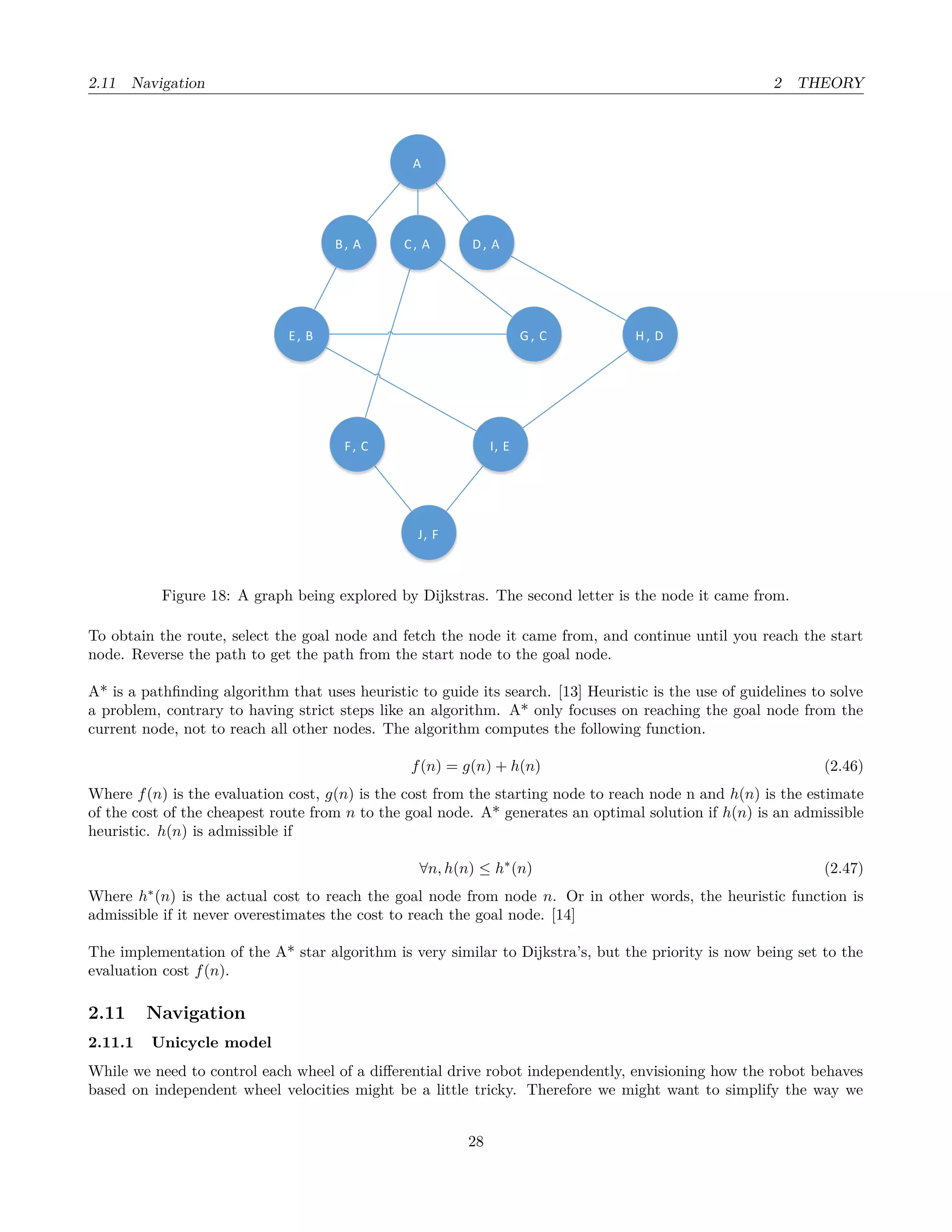 2.11 Navigation 2 THEORY
A
B, A D , AC, A
E, B
F, C I, E
G , C H , D
J, F
Figure 18: A graph being explored by Dijkstras. The second letter is the node it came from.
To obtain the route, select the goal node and fetch the node it came from, and continue until you reach the start
node. Reverse the path to get the path from the start node to the goal node.
A* is a pathﬁnding algorithm that uses heuristic to guide its search. [13] Heuristic is the use of guidelines to solve
a problem, contrary to having strict steps like an algorithm. A* only focuses on reaching the goal node from the
current node, not to reach all other nodes. The algorithm computes the following function.
f(n) = g(n) + h(n) (2.46)
Where f(n) is the evaluation cost, g(n) is the cost from the starting node to reach node n and h(n) is the estimate
of the cost of the cheapest route from n to the goal node. A* generates an optimal solution if h(n) is an admissible
heuristic. h(n) is admissible if
∀n, h(n) ≤ h∗
(n) (2.47)
Where h∗
(n) is the actual cost to reach the goal node from node n. Or in other words, the heuristic function is
admissible if it never overestimates the cost to reach the goal node. [14]
The implementation of the A* star algorithm is very similar to Dijkstra’s, but the priority is now being set to the
evaluation cost f(n).
2.11 Navigation
2.11.1 Unicycle model
While we need to control each wheel of a diﬀerential drive robot independently, envisioning how the robot behaves
based on independent wheel velocities might be a little tricky. Therefore we might want to simplify the way we
28
 
