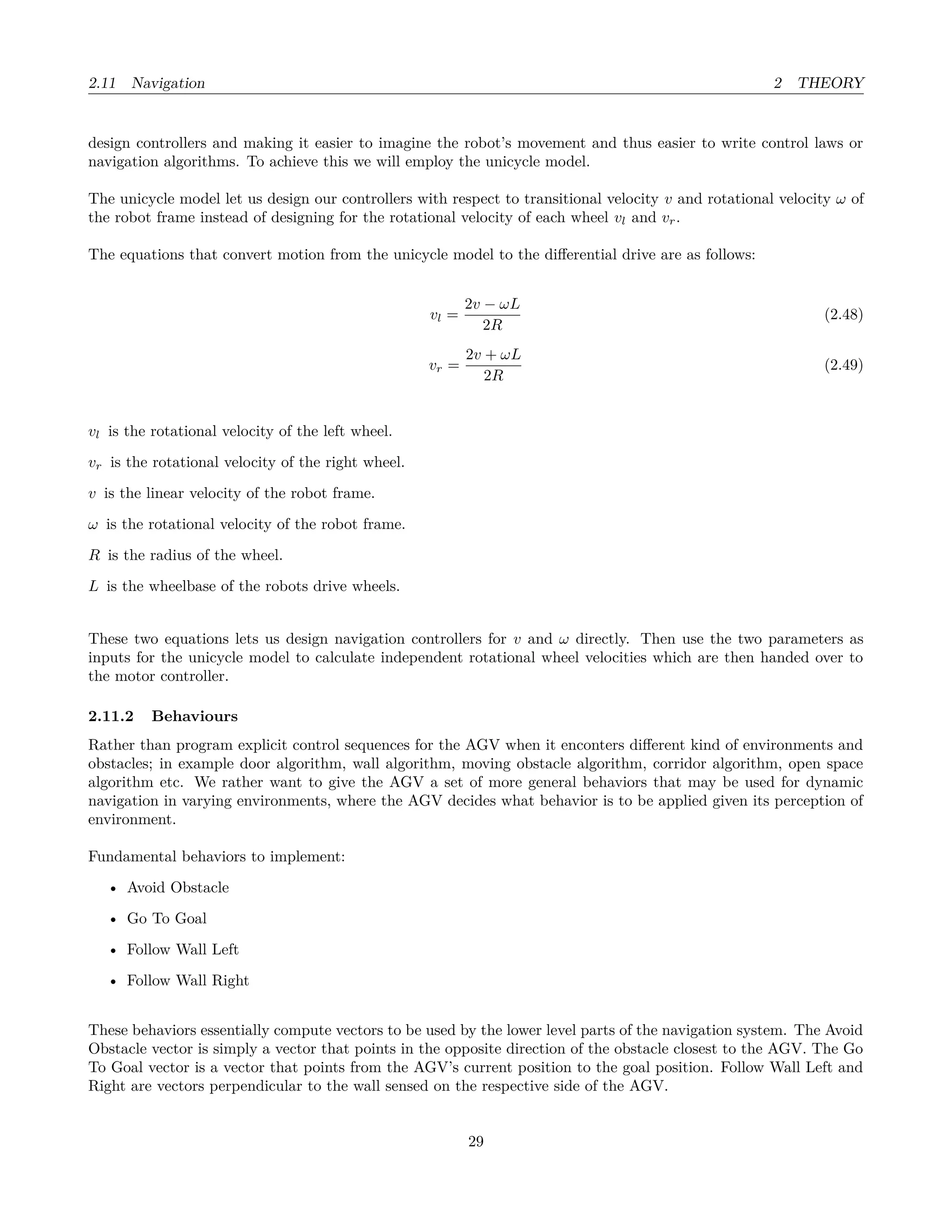 2.11 Navigation 2 THEORY
design controllers and making it easier to imagine the robot’s movement and thus easier to write control laws or
navigation algorithms. To achieve this we will employ the unicycle model.
The unicycle model let us design our controllers with respect to transitional velocity v and rotational velocity ω of
the robot frame instead of designing for the rotational velocity of each wheel vl and vr.
The equations that convert motion from the unicycle model to the diﬀerential drive are as follows:
vl =
2v − ωL
2R
(2.48)
vr =
2v + ωL
2R
(2.49)
vl is the rotational velocity of the left wheel.
vr is the rotational velocity of the right wheel.
v is the linear velocity of the robot frame.
ω is the rotational velocity of the robot frame.
R is the radius of the wheel.
L is the wheelbase of the robots drive wheels.
These two equations lets us design navigation controllers for v and ω directly. Then use the two parameters as
inputs for the unicycle model to calculate independent rotational wheel velocities which are then handed over to
the motor controller.
2.11.2 Behaviours
Rather than program explicit control sequences for the AGV when it enconters diﬀerent kind of environments and
obstacles; in example door algorithm, wall algorithm, moving obstacle algorithm, corridor algorithm, open space
algorithm etc. We rather want to give the AGV a set of more general behaviors that may be used for dynamic
navigation in varying environments, where the AGV decides what behavior is to be applied given its perception of
environment.
Fundamental behaviors to implement:
• Avoid Obstacle
• Go To Goal
• Follow Wall Left
• Follow Wall Right
These behaviors essentially compute vectors to be used by the lower level parts of the navigation system. The Avoid
Obstacle vector is simply a vector that points in the opposite direction of the obstacle closest to the AGV. The Go
To Goal vector is a vector that points from the AGV’s current position to the goal position. Follow Wall Left and
Right are vectors perpendicular to the wall sensed on the respective side of the AGV.
29
 