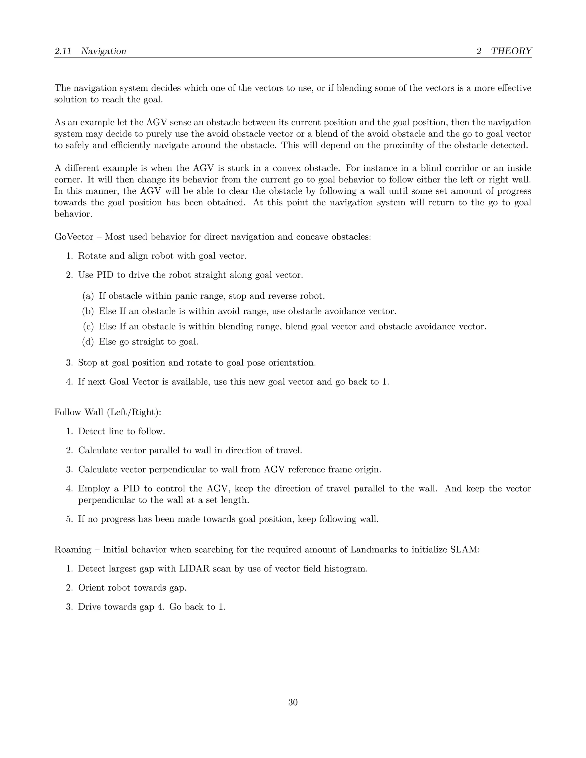 2.11 Navigation 2 THEORY
The navigation system decides which one of the vectors to use, or if blending some of the vectors is a more eﬀective
solution to reach the goal.
As an example let the AGV sense an obstacle between its current position and the goal position, then the navigation
system may decide to purely use the avoid obstacle vector or a blend of the avoid obstacle and the go to goal vector
to safely and eﬃciently navigate around the obstacle. This will depend on the proximity of the obstacle detected.
A diﬀerent example is when the AGV is stuck in a convex obstacle. For instance in a blind corridor or an inside
corner. It will then change its behavior from the current go to goal behavior to follow either the left or right wall.
In this manner, the AGV will be able to clear the obstacle by following a wall until some set amount of progress
towards the goal position has been obtained. At this point the navigation system will return to the go to goal
behavior.
GoVector – Most used behavior for direct navigation and concave obstacles:
1. Rotate and align robot with goal vector.
2. Use PID to drive the robot straight along goal vector.
(a) If obstacle within panic range, stop and reverse robot.
(b) Else If an obstacle is within avoid range, use obstacle avoidance vector.
(c) Else If an obstacle is within blending range, blend goal vector and obstacle avoidance vector.
(d) Else go straight to goal.
3. Stop at goal position and rotate to goal pose orientation.
4. If next Goal Vector is available, use this new goal vector and go back to 1.
Follow Wall (Left/Right):
1. Detect line to follow.
2. Calculate vector parallel to wall in direction of travel.
3. Calculate vector perpendicular to wall from AGV reference frame origin.
4. Employ a PID to control the AGV, keep the direction of travel parallel to the wall. And keep the vector
perpendicular to the wall at a set length.
5. If no progress has been made towards goal position, keep following wall.
Roaming – Initial behavior when searching for the required amount of Landmarks to initialize SLAM:
1. Detect largest gap with LIDAR scan by use of vector ﬁeld histogram.
2. Orient robot towards gap.
3. Drive towards gap 4. Go back to 1.
30
 