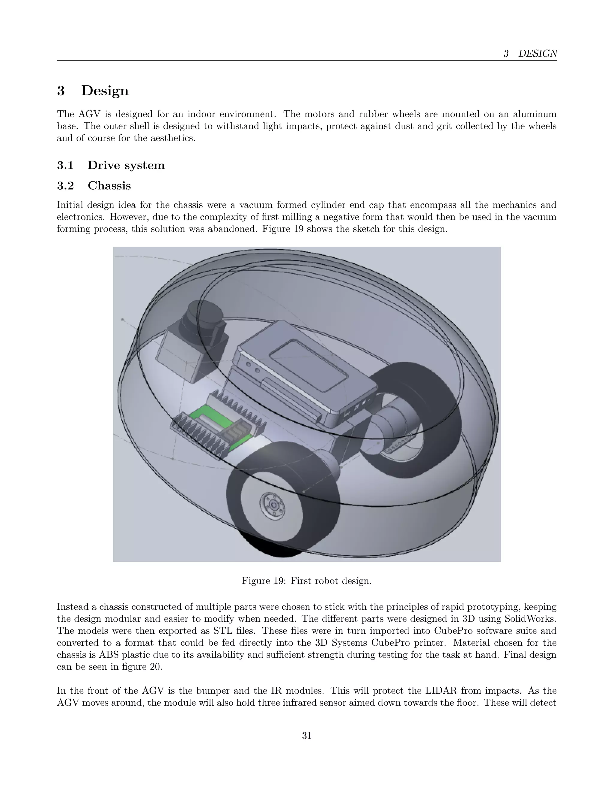 3 DESIGN
3 Design
The AGV is designed for an indoor environment. The motors and rubber wheels are mounted on an aluminum
base. The outer shell is designed to withstand light impacts, protect against dust and grit collected by the wheels
and of course for the aesthetics.
3.1 Drive system
3.2 Chassis
Initial design idea for the chassis were a vacuum formed cylinder end cap that encompass all the mechanics and
electronics. However, due to the complexity of ﬁrst milling a negative form that would then be used in the vacuum
forming process, this solution was abandoned. Figure 19 shows the sketch for this design.
Figure 19: First robot design.
Instead a chassis constructed of multiple parts were chosen to stick with the principles of rapid prototyping, keeping
the design modular and easier to modify when needed. The diﬀerent parts were designed in 3D using SolidWorks.
The models were then exported as STL ﬁles. These ﬁles were in turn imported into CubePro software suite and
converted to a format that could be fed directly into the 3D Systems CubePro printer. Material chosen for the
chassis is ABS plastic due to its availability and suﬃcient strength during testing for the task at hand. Final design
can be seen in ﬁgure 20.
In the front of the AGV is the bumper and the IR modules. This will protect the LIDAR from impacts. As the
AGV moves around, the module will also hold three infrared sensor aimed down towards the ﬂoor. These will detect
31
 