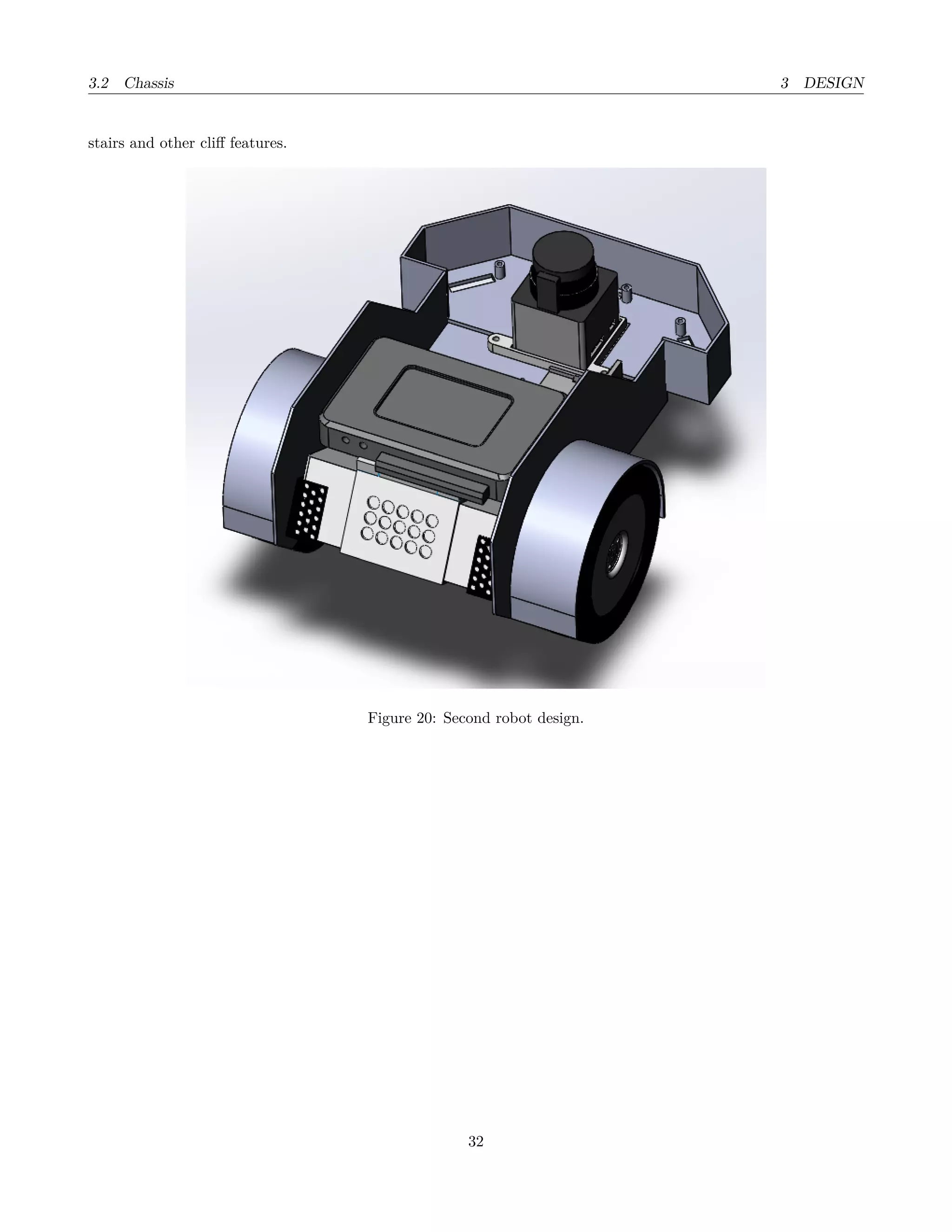 3.2 Chassis 3 DESIGN
stairs and other cliﬀ features.
Figure 20: Second robot design.
32
 