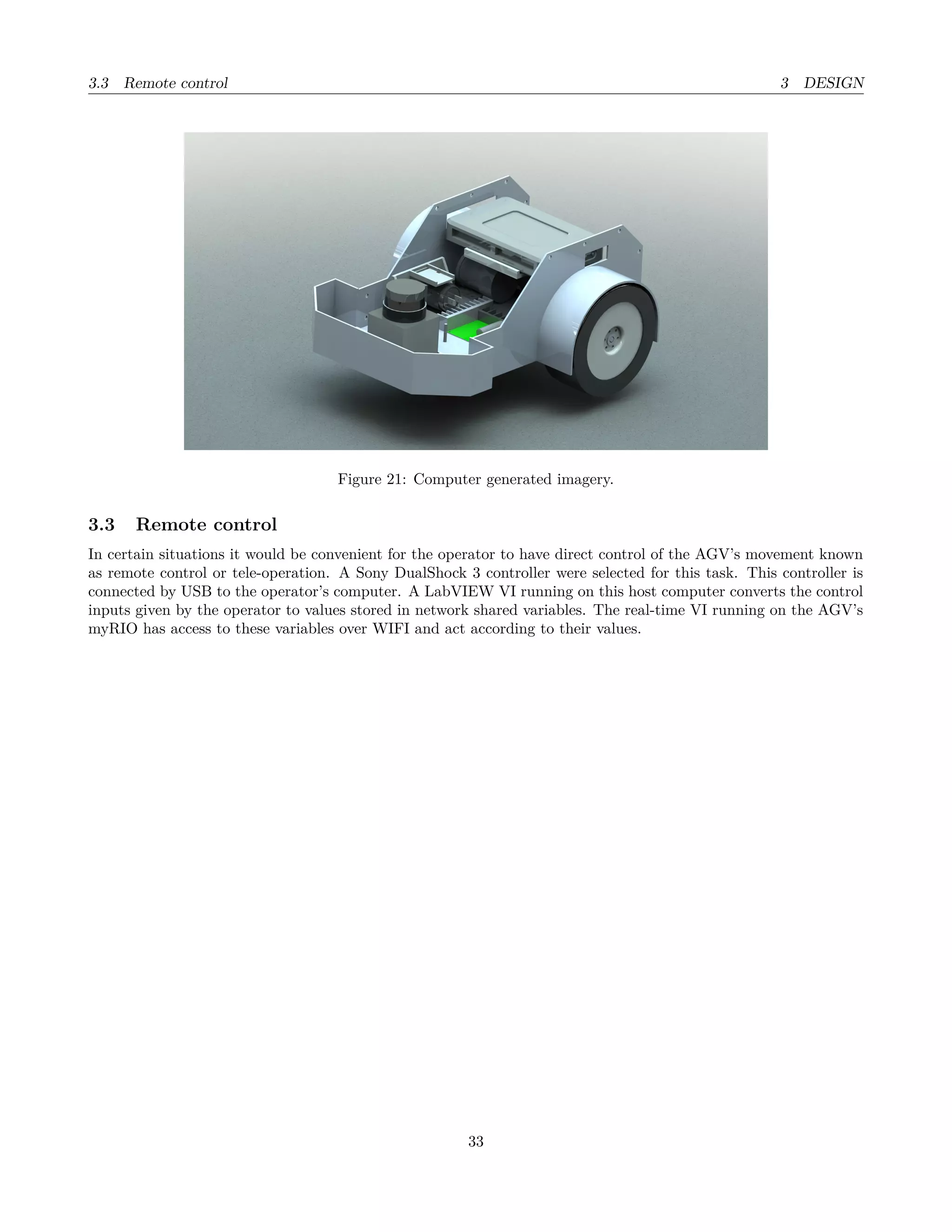 3.3 Remote control 3 DESIGN
Figure 21: Computer generated imagery.
3.3 Remote control
In certain situations it would be convenient for the operator to have direct control of the AGV’s movement known
as remote control or tele-operation. A Sony DualShock 3 controller were selected for this task. This controller is
connected by USB to the operator’s computer. A LabVIEW VI running on this host computer converts the control
inputs given by the operator to values stored in network shared variables. The real-time VI running on the AGV’s
myRIO has access to these variables over WIFI and act according to their values.
33
 