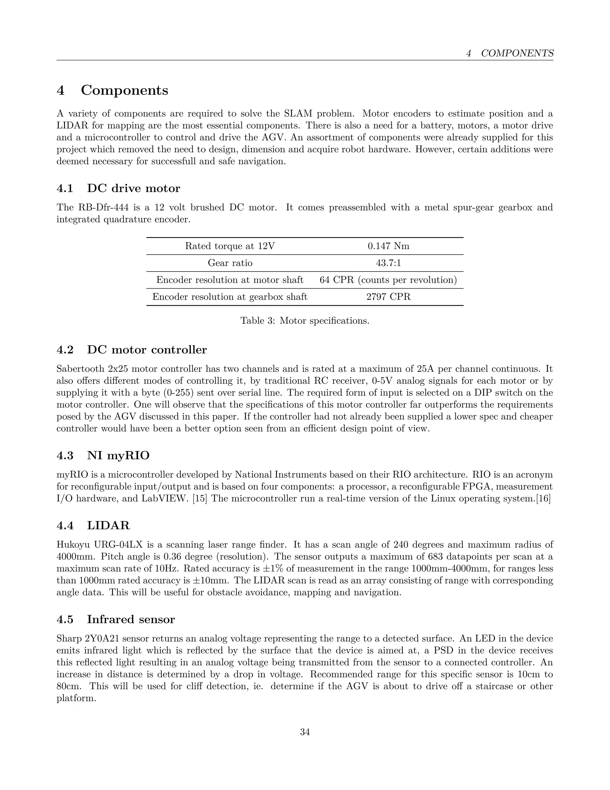 4 COMPONENTS
4 Components
A variety of components are required to solve the SLAM problem. Motor encoders to estimate position and a
LIDAR for mapping are the most essential components. There is also a need for a battery, motors, a motor drive
and a microcontroller to control and drive the AGV. An assortment of components were already supplied for this
project which removed the need to design, dimension and acquire robot hardware. However, certain additions were
deemed necessary for successfull and safe navigation.
4.1 DC drive motor
The RB-Dfr-444 is a 12 volt brushed DC motor. It comes preassembled with a metal spur-gear gearbox and
integrated quadrature encoder.
Rated torque at 12V 0.147 Nm
Gear ratio 43.7:1
Encoder resolution at motor shaft 64 CPR (counts per revolution)
Encoder resolution at gearbox shaft 2797 CPR
Table 3: Motor speciﬁcations.
4.2 DC motor controller
Sabertooth 2x25 motor controller has two channels and is rated at a maximum of 25A per channel continuous. It
also oﬀers diﬀerent modes of controlling it, by traditional RC receiver, 0-5V analog signals for each motor or by
supplying it with a byte (0-255) sent over serial line. The required form of input is selected on a DIP switch on the
motor controller. One will observe that the speciﬁcations of this motor controller far outperforms the requirements
posed by the AGV discussed in this paper. If the controller had not already been supplied a lower spec and cheaper
controller would have been a better option seen from an eﬃcient design point of view.
4.3 NI myRIO
myRIO is a microcontroller developed by National Instruments based on their RIO architecture. RIO is an acronym
for reconﬁgurable input/output and is based on four components: a processor, a reconﬁgurable FPGA, measurement
I/O hardware, and LabVIEW. [15] The microcontroller run a real-time version of the Linux operating system.[16]
4.4 LIDAR
Hukoyu URG-04LX is a scanning laser range ﬁnder. It has a scan angle of 240 degrees and maximum radius of
4000mm. Pitch angle is 0.36 degree (resolution). The sensor outputs a maximum of 683 datapoints per scan at a
maximum scan rate of 10Hz. Rated accuracy is ±1% of measurement in the range 1000mm-4000mm, for ranges less
than 1000mm rated accuracy is ±10mm. The LIDAR scan is read as an array consisting of range with corresponding
angle data. This will be useful for obstacle avoidance, mapping and navigation.
4.5 Infrared sensor
Sharp 2Y0A21 sensor returns an analog voltage representing the range to a detected surface. An LED in the device
emits infrared light which is reﬂected by the surface that the device is aimed at, a PSD in the device receives
this reﬂected light resulting in an analog voltage being transmitted from the sensor to a connected controller. An
increase in distance is determined by a drop in voltage. Recommended range for this speciﬁc sensor is 10cm to
80cm. This will be used for cliﬀ detection, ie. determine if the AGV is about to drive oﬀ a staircase or other
platform.
34
 