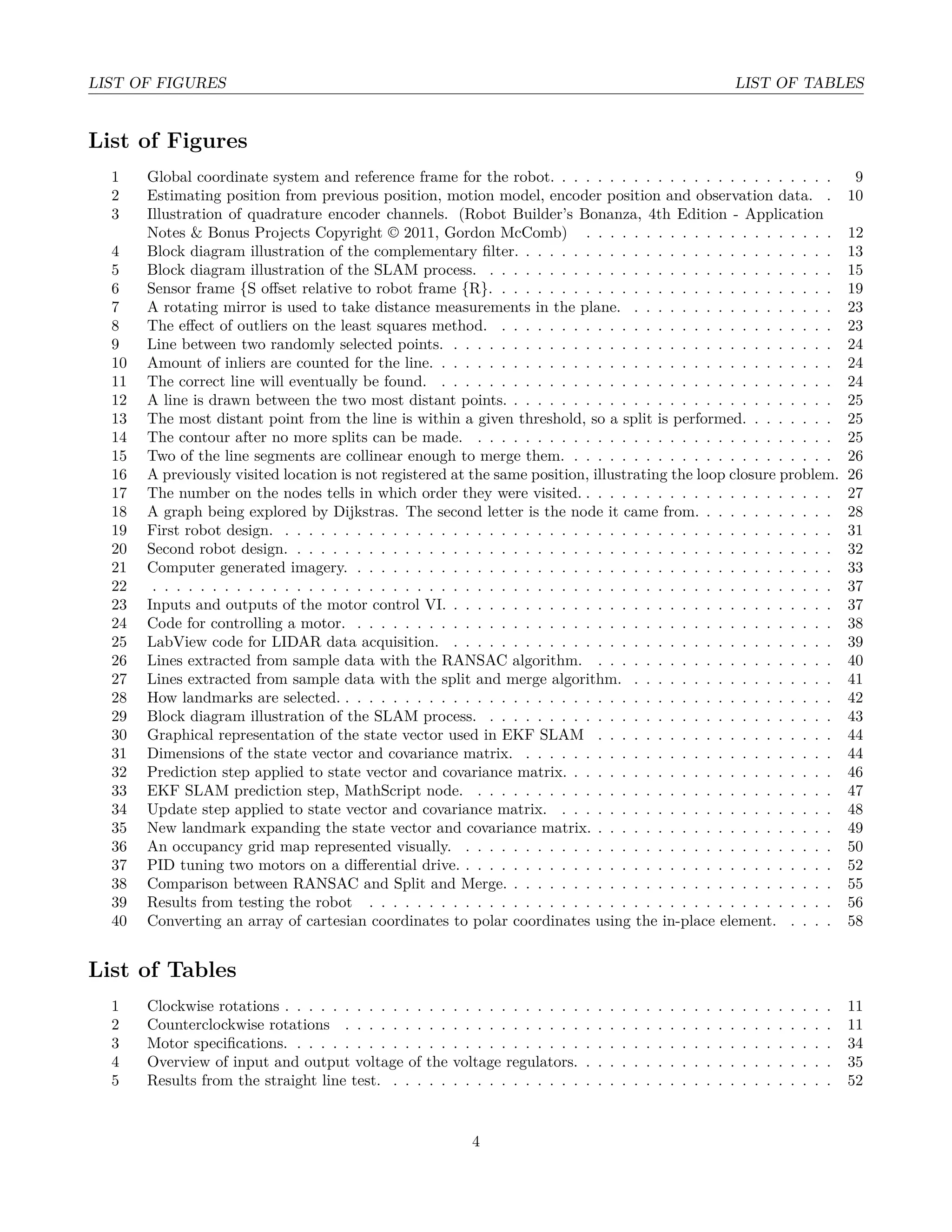 LIST OF FIGURES LIST OF TABLES
List of Figures
1 Global coordinate system and reference frame for the robot. . . . . . . . . . . . . . . . . . . . . . . . 9
2 Estimating position from previous position, motion model, encoder position and observation data. . 10
3 Illustration of quadrature encoder channels. (Robot Builder’s Bonanza, 4th Edition - Application
Notes & Bonus Projects Copyright © 2011, Gordon McComb) . . . . . . . . . . . . . . . . . . . . . 12
4 Block diagram illustration of the complementary ﬁlter. . . . . . . . . . . . . . . . . . . . . . . . . . . 13
5 Block diagram illustration of the SLAM process. . . . . . . . . . . . . . . . . . . . . . . . . . . . . . 15
6 Sensor frame {S oﬀset relative to robot frame {R}. . . . . . . . . . . . . . . . . . . . . . . . . . . . . 19
7 A rotating mirror is used to take distance measurements in the plane. . . . . . . . . . . . . . . . . . 23
8 The eﬀect of outliers on the least squares method. . . . . . . . . . . . . . . . . . . . . . . . . . . . . 23
9 Line between two randomly selected points. . . . . . . . . . . . . . . . . . . . . . . . . . . . . . . . . 24
10 Amount of inliers are counted for the line. . . . . . . . . . . . . . . . . . . . . . . . . . . . . . . . . . 24
11 The correct line will eventually be found. . . . . . . . . . . . . . . . . . . . . . . . . . . . . . . . . . 24
12 A line is drawn between the two most distant points. . . . . . . . . . . . . . . . . . . . . . . . . . . . 25
13 The most distant point from the line is within a given threshold, so a split is performed. . . . . . . . 25
14 The contour after no more splits can be made. . . . . . . . . . . . . . . . . . . . . . . . . . . . . . . 25
15 Two of the line segments are collinear enough to merge them. . . . . . . . . . . . . . . . . . . . . . . 26
16 A previously visited location is not registered at the same position, illustrating the loop closure problem. 26
17 The number on the nodes tells in which order they were visited. . . . . . . . . . . . . . . . . . . . . . 27
18 A graph being explored by Dijkstras. The second letter is the node it came from. . . . . . . . . . . . 28
19 First robot design. . . . . . . . . . . . . . . . . . . . . . . . . . . . . . . . . . . . . . . . . . . . . . . 31
20 Second robot design. . . . . . . . . . . . . . . . . . . . . . . . . . . . . . . . . . . . . . . . . . . . . . 32
21 Computer generated imagery. . . . . . . . . . . . . . . . . . . . . . . . . . . . . . . . . . . . . . . . . 33
22 . . . . . . . . . . . . . . . . . . . . . . . . . . . . . . . . . . . . . . . . . . . . . . . . . . . . . . . . . 37
23 Inputs and outputs of the motor control VI. . . . . . . . . . . . . . . . . . . . . . . . . . . . . . . . . 37
24 Code for controlling a motor. . . . . . . . . . . . . . . . . . . . . . . . . . . . . . . . . . . . . . . . . 38
25 LabView code for LIDAR data acquisition. . . . . . . . . . . . . . . . . . . . . . . . . . . . . . . . . 39
26 Lines extracted from sample data with the RANSAC algorithm. . . . . . . . . . . . . . . . . . . . . 40
27 Lines extracted from sample data with the split and merge algorithm. . . . . . . . . . . . . . . . . . 41
28 How landmarks are selected. . . . . . . . . . . . . . . . . . . . . . . . . . . . . . . . . . . . . . . . . . 42
29 Block diagram illustration of the SLAM process. . . . . . . . . . . . . . . . . . . . . . . . . . . . . . 43
30 Graphical representation of the state vector used in EKF SLAM . . . . . . . . . . . . . . . . . . . . 44
31 Dimensions of the state vector and covariance matrix. . . . . . . . . . . . . . . . . . . . . . . . . . . 44
32 Prediction step applied to state vector and covariance matrix. . . . . . . . . . . . . . . . . . . . . . . 46
33 EKF SLAM prediction step, MathScript node. . . . . . . . . . . . . . . . . . . . . . . . . . . . . . . 47
34 Update step applied to state vector and covariance matrix. . . . . . . . . . . . . . . . . . . . . . . . 48
35 New landmark expanding the state vector and covariance matrix. . . . . . . . . . . . . . . . . . . . . 49
36 An occupancy grid map represented visually. . . . . . . . . . . . . . . . . . . . . . . . . . . . . . . . 50
37 PID tuning two motors on a diﬀerential drive. . . . . . . . . . . . . . . . . . . . . . . . . . . . . . . . 52
38 Comparison between RANSAC and Split and Merge. . . . . . . . . . . . . . . . . . . . . . . . . . . . 55
39 Results from testing the robot . . . . . . . . . . . . . . . . . . . . . . . . . . . . . . . . . . . . . . . 56
40 Converting an array of cartesian coordinates to polar coordinates using the in-place element. . . . . 58
List of Tables
1 Clockwise rotations . . . . . . . . . . . . . . . . . . . . . . . . . . . . . . . . . . . . . . . . . . . . . . 11
2 Counterclockwise rotations . . . . . . . . . . . . . . . . . . . . . . . . . . . . . . . . . . . . . . . . . 11
3 Motor speciﬁcations. . . . . . . . . . . . . . . . . . . . . . . . . . . . . . . . . . . . . . . . . . . . . . 34
4 Overview of input and output voltage of the voltage regulators. . . . . . . . . . . . . . . . . . . . . . 35
5 Results from the straight line test. . . . . . . . . . . . . . . . . . . . . . . . . . . . . . . . . . . . . . 52
4
 