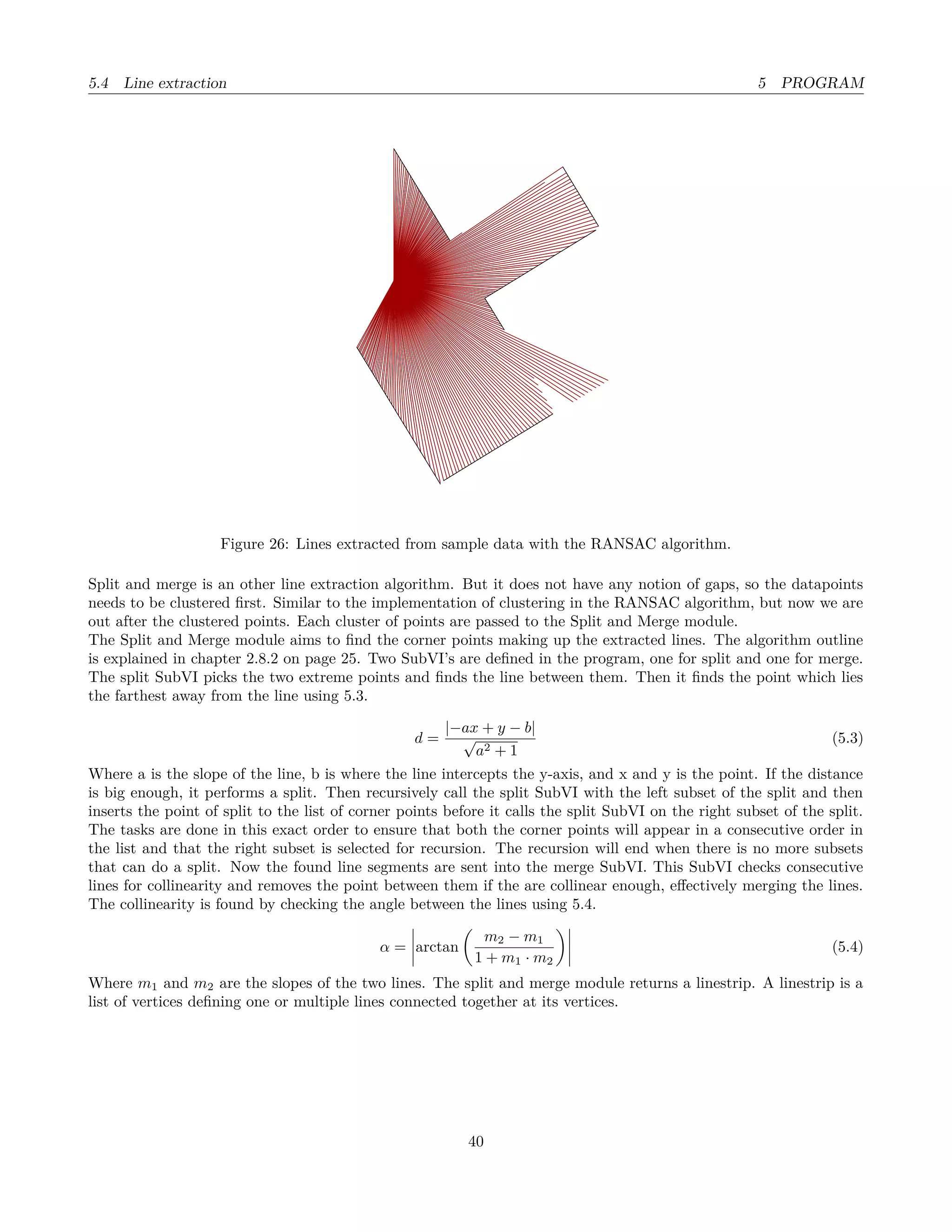 5.4 Line extraction 5 PROGRAM
Figure 26: Lines extracted from sample data with the RANSAC algorithm.
Split and merge is an other line extraction algorithm. But it does not have any notion of gaps, so the datapoints
needs to be clustered ﬁrst. Similar to the implementation of clustering in the RANSAC algorithm, but now we are
out after the clustered points. Each cluster of points are passed to the Split and Merge module.
The Split and Merge module aims to ﬁnd the corner points making up the extracted lines. The algorithm outline
is explained in chapter 2.8.2 on page 25. Two SubVI’s are deﬁned in the program, one for split and one for merge.
The split SubVI picks the two extreme points and ﬁnds the line between them. Then it ﬁnds the point which lies
the farthest away from the line using 5.3.
d =
|−ax + y − b|
√
a2 + 1
(5.3)
Where a is the slope of the line, b is where the line intercepts the y-axis, and x and y is the point. If the distance
is big enough, it performs a split. Then recursively call the split SubVI with the left subset of the split and then
inserts the point of split to the list of corner points before it calls the split SubVI on the right subset of the split.
The tasks are done in this exact order to ensure that both the corner points will appear in a consecutive order in
the list and that the right subset is selected for recursion. The recursion will end when there is no more subsets
that can do a split. Now the found line segments are sent into the merge SubVI. This SubVI checks consecutive
lines for collinearity and removes the point between them if the are collinear enough, eﬀectively merging the lines.
The collinearity is found by checking the angle between the lines using 5.4.
α = arctan
m2 − m1
1 + m1 · m2
(5.4)
Where m1 and m2 are the slopes of the two lines. The split and merge module returns a linestrip. A linestrip is a
list of vertices deﬁning one or multiple lines connected together at its vertices.
40
 