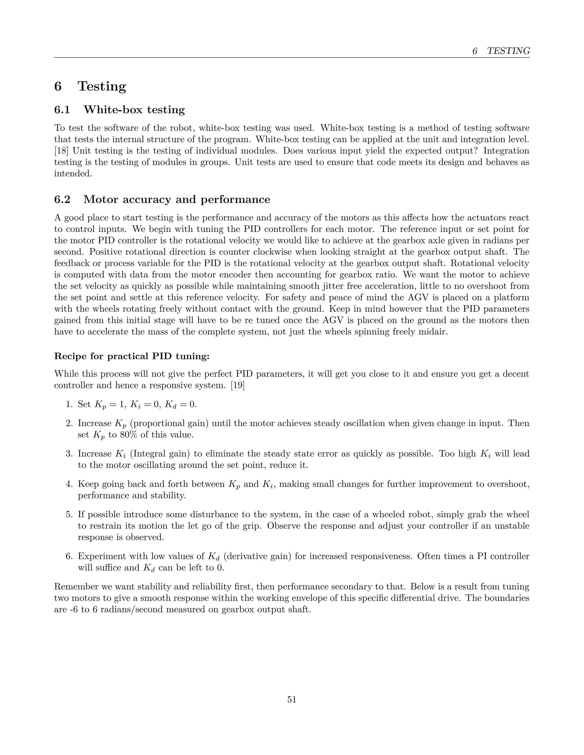 6 TESTING
6 Testing
6.1 White-box testing
To test the software of the robot, white-box testing was used. White-box testing is a method of testing software
that tests the internal structure of the program. White-box testing can be applied at the unit and integration level.
[18] Unit testing is the testing of individual modules. Does various input yield the expected output? Integration
testing is the testing of modules in groups. Unit tests are used to ensure that code meets its design and behaves as
intended.
6.2 Motor accuracy and performance
A good place to start testing is the performance and accuracy of the motors as this aﬀects how the actuators react
to control inputs. We begin with tuning the PID controllers for each motor. The reference input or set point for
the motor PID controller is the rotational velocity we would like to achieve at the gearbox axle given in radians per
second. Positive rotational direction is counter clockwise when looking straight at the gearbox output shaft. The
feedback or process variable for the PID is the rotational velocity at the gearbox output shaft. Rotational velocity
is computed with data from the motor encoder then accounting for gearbox ratio. We want the motor to achieve
the set velocity as quickly as possible while maintaining smooth jitter free acceleration, little to no overshoot from
the set point and settle at this reference velocity. For safety and peace of mind the AGV is placed on a platform
with the wheels rotating freely without contact with the ground. Keep in mind however that the PID parameters
gained from this initial stage will have to be re tuned once the AGV is placed on the ground as the motors then
have to accelerate the mass of the complete system, not just the wheels spinning freely midair.
Recipe for practical PID tuning:
While this process will not give the perfect PID parameters, it will get you close to it and ensure you get a decent
controller and hence a responsive system. [19]
1. Set Kp = 1, Ki = 0, Kd = 0.
2. Increase Kp (proportional gain) until the motor achieves steady oscillation when given change in input. Then
set Kp to 80% of this value.
3. Increase Ki (Integral gain) to eliminate the steady state error as quickly as possible. Too high Ki will lead
to the motor oscillating around the set point, reduce it.
4. Keep going back and forth between Kp and Ki, making small changes for further improvement to overshoot,
performance and stability.
5. If possible introduce some disturbance to the system, in the case of a wheeled robot, simply grab the wheel
to restrain its motion the let go of the grip. Observe the response and adjust your controller if an unstable
response is observed.
6. Experiment with low values of Kd (derivative gain) for increased responsiveness. Often times a PI controller
will suﬃce and Kd can be left to 0.
Remember we want stability and reliability ﬁrst, then performance secondary to that. Below is a result from tuning
two motors to give a smooth response within the working envelope of this speciﬁc diﬀerential drive. The boundaries
are -6 to 6 radians/second measured on gearbox output shaft.
51
 