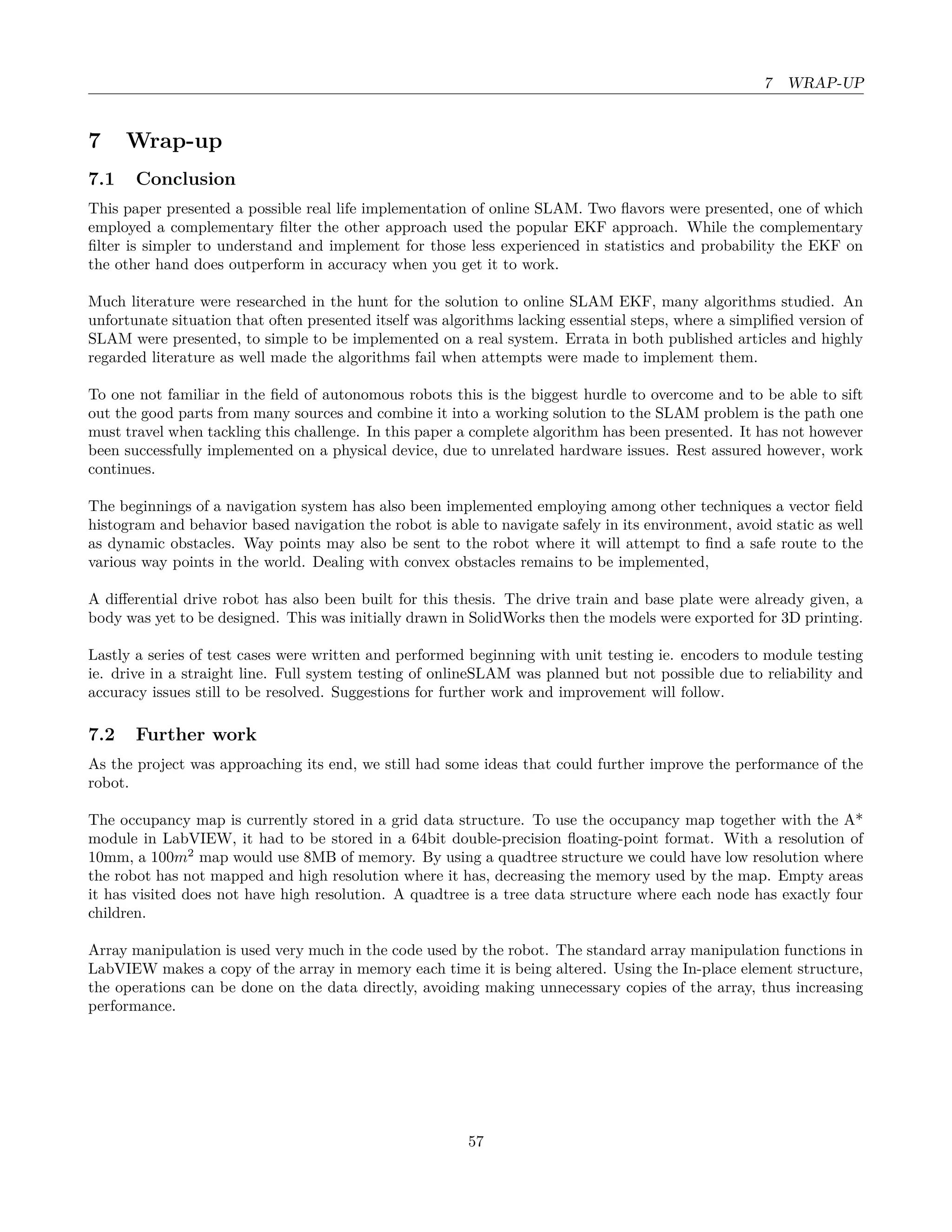 7 WRAP-UP
7 Wrap-up
7.1 Conclusion
This paper presented a possible real life implementation of online SLAM. Two ﬂavors were presented, one of which
employed a complementary ﬁlter the other approach used the popular EKF approach. While the complementary
ﬁlter is simpler to understand and implement for those less experienced in statistics and probability the EKF on
the other hand does outperform in accuracy when you get it to work.
Much literature were researched in the hunt for the solution to online SLAM EKF, many algorithms studied. An
unfortunate situation that often presented itself was algorithms lacking essential steps, where a simpliﬁed version of
SLAM were presented, to simple to be implemented on a real system. Errata in both published articles and highly
regarded literature as well made the algorithms fail when attempts were made to implement them.
To one not familiar in the ﬁeld of autonomous robots this is the biggest hurdle to overcome and to be able to sift
out the good parts from many sources and combine it into a working solution to the SLAM problem is the path one
must travel when tackling this challenge. In this paper a complete algorithm has been presented. It has not however
been successfully implemented on a physical device, due to unrelated hardware issues. Rest assured however, work
continues.
The beginnings of a navigation system has also been implemented employing among other techniques a vector ﬁeld
histogram and behavior based navigation the robot is able to navigate safely in its environment, avoid static as well
as dynamic obstacles. Way points may also be sent to the robot where it will attempt to ﬁnd a safe route to the
various way points in the world. Dealing with convex obstacles remains to be implemented,
A diﬀerential drive robot has also been built for this thesis. The drive train and base plate were already given, a
body was yet to be designed. This was initially drawn in SolidWorks then the models were exported for 3D printing.
Lastly a series of test cases were written and performed beginning with unit testing ie. encoders to module testing
ie. drive in a straight line. Full system testing of onlineSLAM was planned but not possible due to reliability and
accuracy issues still to be resolved. Suggestions for further work and improvement will follow.
7.2 Further work
As the project was approaching its end, we still had some ideas that could further improve the performance of the
robot.
The occupancy map is currently stored in a grid data structure. To use the occupancy map together with the A*
module in LabVIEW, it had to be stored in a 64bit double-precision ﬂoating-point format. With a resolution of
10mm, a 100m2
map would use 8MB of memory. By using a quadtree structure we could have low resolution where
the robot has not mapped and high resolution where it has, decreasing the memory used by the map. Empty areas
it has visited does not have high resolution. A quadtree is a tree data structure where each node has exactly four
children.
Array manipulation is used very much in the code used by the robot. The standard array manipulation functions in
LabVIEW makes a copy of the array in memory each time it is being altered. Using the In-place element structure,
the operations can be done on the data directly, avoiding making unnecessary copies of the array, thus increasing
performance.
57
 