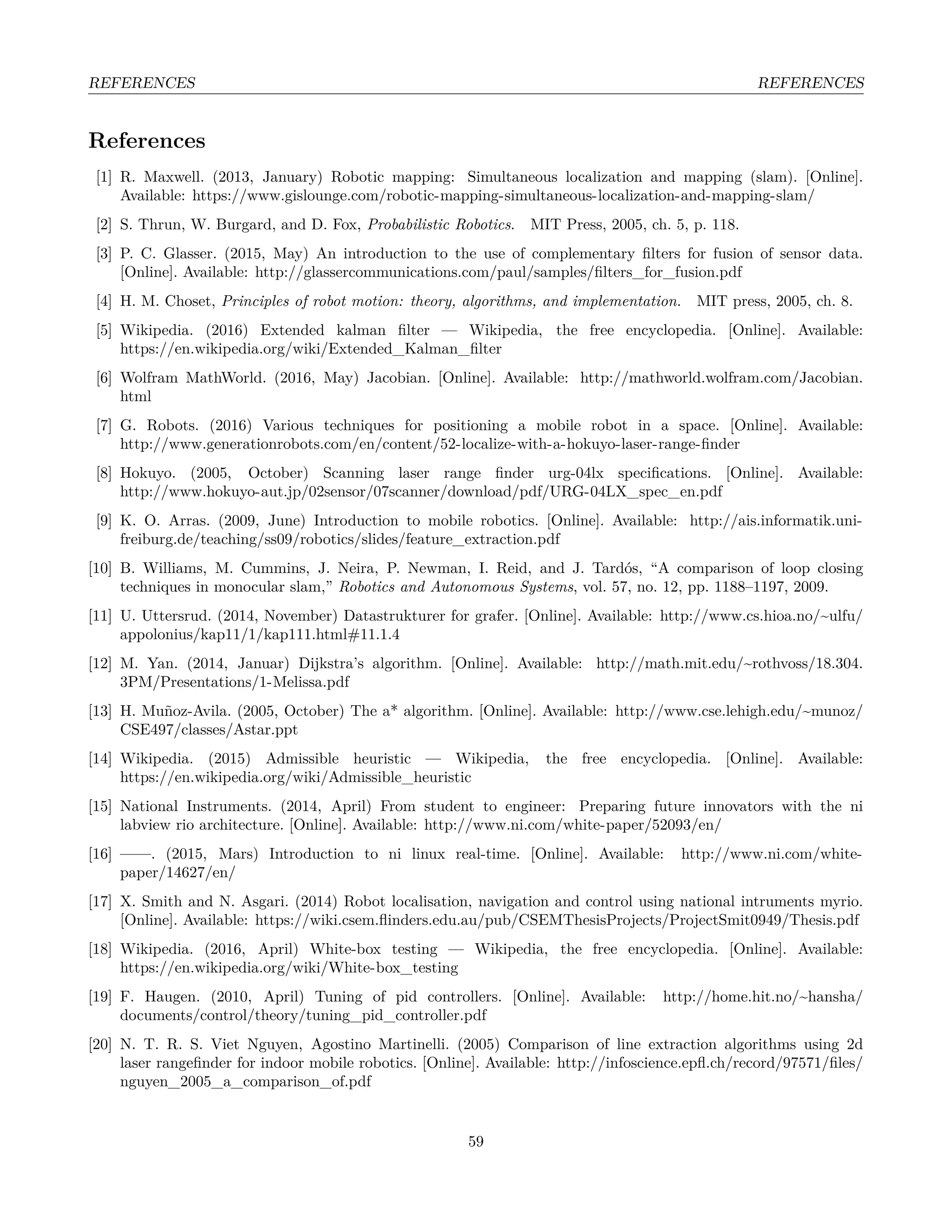 REFERENCES REFERENCES
References
[1] R. Maxwell. (2013, January) Robotic mapping: Simultaneous localization and mapping (slam). [Online].
Available: https://www.gislounge.com/robotic-mapping-simultaneous-localization-and-mapping-slam/
[2] S. Thrun, W. Burgard, and D. Fox, Probabilistic Robotics. MIT Press, 2005, ch. 5, p. 118.
[3] P. C. Glasser. (2015, May) An introduction to the use of complementary ﬁlters for fusion of sensor data.
[Online]. Available: http://glassercommunications.com/paul/samples/ﬁlters_for_fusion.pdf
[4] H. M. Choset, Principles of robot motion: theory, algorithms, and implementation. MIT press, 2005, ch. 8.
[5] Wikipedia. (2016) Extended kalman ﬁlter — Wikipedia, the free encyclopedia. [Online]. Available:
https://en.wikipedia.org/wiki/Extended_Kalman_ﬁlter
[6] Wolfram MathWorld. (2016, May) Jacobian. [Online]. Available: http://mathworld.wolfram.com/Jacobian.
html
[7] G. Robots. (2016) Various techniques for positioning a mobile robot in a space. [Online]. Available:
http://www.generationrobots.com/en/content/52-localize-with-a-hokuyo-laser-range-ﬁnder
[8] Hokuyo. (2005, October) Scanning laser range ﬁnder urg-04lx speciﬁcations. [Online]. Available:
http://www.hokuyo-aut.jp/02sensor/07scanner/download/pdf/URG-04LX_spec_en.pdf
[9] K. O. Arras. (2009, June) Introduction to mobile robotics. [Online]. Available: http://ais.informatik.uni-
freiburg.de/teaching/ss09/robotics/slides/feature_extraction.pdf
[10] B. Williams, M. Cummins, J. Neira, P. Newman, I. Reid, and J. Tardós, “A comparison of loop closing
techniques in monocular slam,” Robotics and Autonomous Systems, vol. 57, no. 12, pp. 1188–1197, 2009.
[11] U. Uttersrud. (2014, November) Datastrukturer for grafer. [Online]. Available: http://www.cs.hioa.no/~ulfu/
appolonius/kap11/1/kap111.html#11.1.4
[12] M. Yan. (2014, Januar) Dijkstra’s algorithm. [Online]. Available: http://math.mit.edu/~rothvoss/18.304.
3PM/Presentations/1-Melissa.pdf
[13] H. Muñoz-Avila. (2005, October) The a* algorithm. [Online]. Available: http://www.cse.lehigh.edu/~munoz/
CSE497/classes/Astar.ppt
[14] Wikipedia. (2015) Admissible heuristic — Wikipedia, the free encyclopedia. [Online]. Available:
https://en.wikipedia.org/wiki/Admissible_heuristic
[15] National Instruments. (2014, April) From student to engineer: Preparing future innovators with the ni
labview rio architecture. [Online]. Available: http://www.ni.com/white-paper/52093/en/
[16] ——. (2015, Mars) Introduction to ni linux real-time. [Online]. Available: http://www.ni.com/white-
paper/14627/en/
[17] X. Smith and N. Asgari. (2014) Robot localisation, navigation and control using national intruments myrio.
[Online]. Available: https://wiki.csem.ﬂinders.edu.au/pub/CSEMThesisProjects/ProjectSmit0949/Thesis.pdf
[18] Wikipedia. (2016, April) White-box testing — Wikipedia, the free encyclopedia. [Online]. Available:
https://en.wikipedia.org/wiki/White-box_testing
[19] F. Haugen. (2010, April) Tuning of pid controllers. [Online]. Available: http://home.hit.no/~hansha/
documents/control/theory/tuning_pid_controller.pdf
[20] N. T. R. S. Viet Nguyen, Agostino Martinelli. (2005) Comparison of line extraction algorithms using 2d
laser rangeﬁnder for indoor mobile robotics. [Online]. Available: http://infoscience.epﬂ.ch/record/97571/ﬁles/
nguyen_2005_a_comparison_of.pdf
59
 