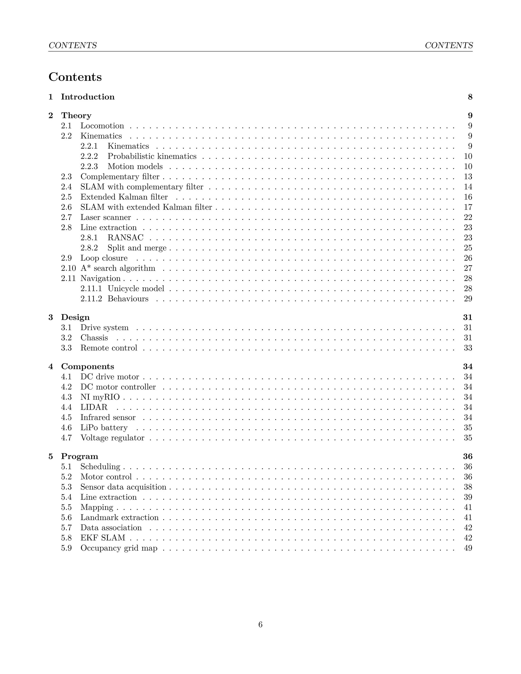 CONTENTS CONTENTS
Contents
1 Introduction 8
2 Theory 9
2.1 Locomotion . . . . . . . . . . . . . . . . . . . . . . . . . . . . . . . . . . . . . . . . . . . . . . . . . . 9
2.2 Kinematics . . . . . . . . . . . . . . . . . . . . . . . . . . . . . . . . . . . . . . . . . . . . . . . . . . 9
2.2.1 Kinematics . . . . . . . . . . . . . . . . . . . . . . . . . . . . . . . . . . . . . . . . . . . . . . 9
2.2.2 Probabilistic kinematics . . . . . . . . . . . . . . . . . . . . . . . . . . . . . . . . . . . . . . . 10
2.2.3 Motion models . . . . . . . . . . . . . . . . . . . . . . . . . . . . . . . . . . . . . . . . . . . . 10
2.3 Complementary ﬁlter . . . . . . . . . . . . . . . . . . . . . . . . . . . . . . . . . . . . . . . . . . . . . 13
2.4 SLAM with complementary ﬁlter . . . . . . . . . . . . . . . . . . . . . . . . . . . . . . . . . . . . . . 14
2.5 Extended Kalman ﬁlter . . . . . . . . . . . . . . . . . . . . . . . . . . . . . . . . . . . . . . . . . . . 16
2.6 SLAM with extended Kalman ﬁlter . . . . . . . . . . . . . . . . . . . . . . . . . . . . . . . . . . . . . 17
2.7 Laser scanner . . . . . . . . . . . . . . . . . . . . . . . . . . . . . . . . . . . . . . . . . . . . . . . . . 22
2.8 Line extraction . . . . . . . . . . . . . . . . . . . . . . . . . . . . . . . . . . . . . . . . . . . . . . . . 23
2.8.1 RANSAC . . . . . . . . . . . . . . . . . . . . . . . . . . . . . . . . . . . . . . . . . . . . . . . 23
2.8.2 Split and merge . . . . . . . . . . . . . . . . . . . . . . . . . . . . . . . . . . . . . . . . . . . . 25
2.9 Loop closure . . . . . . . . . . . . . . . . . . . . . . . . . . . . . . . . . . . . . . . . . . . . . . . . . 26
2.10 A* search algorithm . . . . . . . . . . . . . . . . . . . . . . . . . . . . . . . . . . . . . . . . . . . . . 27
2.11 Navigation . . . . . . . . . . . . . . . . . . . . . . . . . . . . . . . . . . . . . . . . . . . . . . . . . . . 28
2.11.1 Unicycle model . . . . . . . . . . . . . . . . . . . . . . . . . . . . . . . . . . . . . . . . . . . . 28
2.11.2 Behaviours . . . . . . . . . . . . . . . . . . . . . . . . . . . . . . . . . . . . . . . . . . . . . . 29
3 Design 31
3.1 Drive system . . . . . . . . . . . . . . . . . . . . . . . . . . . . . . . . . . . . . . . . . . . . . . . . . 31
3.2 Chassis . . . . . . . . . . . . . . . . . . . . . . . . . . . . . . . . . . . . . . . . . . . . . . . . . . . . 31
3.3 Remote control . . . . . . . . . . . . . . . . . . . . . . . . . . . . . . . . . . . . . . . . . . . . . . . . 33
4 Components 34
4.1 DC drive motor . . . . . . . . . . . . . . . . . . . . . . . . . . . . . . . . . . . . . . . . . . . . . . . . 34
4.2 DC motor controller . . . . . . . . . . . . . . . . . . . . . . . . . . . . . . . . . . . . . . . . . . . . . 34
4.3 NI myRIO . . . . . . . . . . . . . . . . . . . . . . . . . . . . . . . . . . . . . . . . . . . . . . . . . . . 34
4.4 LIDAR . . . . . . . . . . . . . . . . . . . . . . . . . . . . . . . . . . . . . . . . . . . . . . . . . . . . 34
4.5 Infrared sensor . . . . . . . . . . . . . . . . . . . . . . . . . . . . . . . . . . . . . . . . . . . . . . . . 34
4.6 LiPo battery . . . . . . . . . . . . . . . . . . . . . . . . . . . . . . . . . . . . . . . . . . . . . . . . . 35
4.7 Voltage regulator . . . . . . . . . . . . . . . . . . . . . . . . . . . . . . . . . . . . . . . . . . . . . . . 35
5 Program 36
5.1 Scheduling . . . . . . . . . . . . . . . . . . . . . . . . . . . . . . . . . . . . . . . . . . . . . . . . . . . 36
5.2 Motor control . . . . . . . . . . . . . . . . . . . . . . . . . . . . . . . . . . . . . . . . . . . . . . . . . 36
5.3 Sensor data acquisition . . . . . . . . . . . . . . . . . . . . . . . . . . . . . . . . . . . . . . . . . . . . 38
5.4 Line extraction . . . . . . . . . . . . . . . . . . . . . . . . . . . . . . . . . . . . . . . . . . . . . . . . 39
5.5 Mapping . . . . . . . . . . . . . . . . . . . . . . . . . . . . . . . . . . . . . . . . . . . . . . . . . . . . 41
5.6 Landmark extraction . . . . . . . . . . . . . . . . . . . . . . . . . . . . . . . . . . . . . . . . . . . . . 41
5.7 Data association . . . . . . . . . . . . . . . . . . . . . . . . . . . . . . . . . . . . . . . . . . . . . . . 42
5.8 EKF SLAM . . . . . . . . . . . . . . . . . . . . . . . . . . . . . . . . . . . . . . . . . . . . . . . . . . 42
5.9 Occupancy grid map . . . . . . . . . . . . . . . . . . . . . . . . . . . . . . . . . . . . . . . . . . . . . 49
6
 
