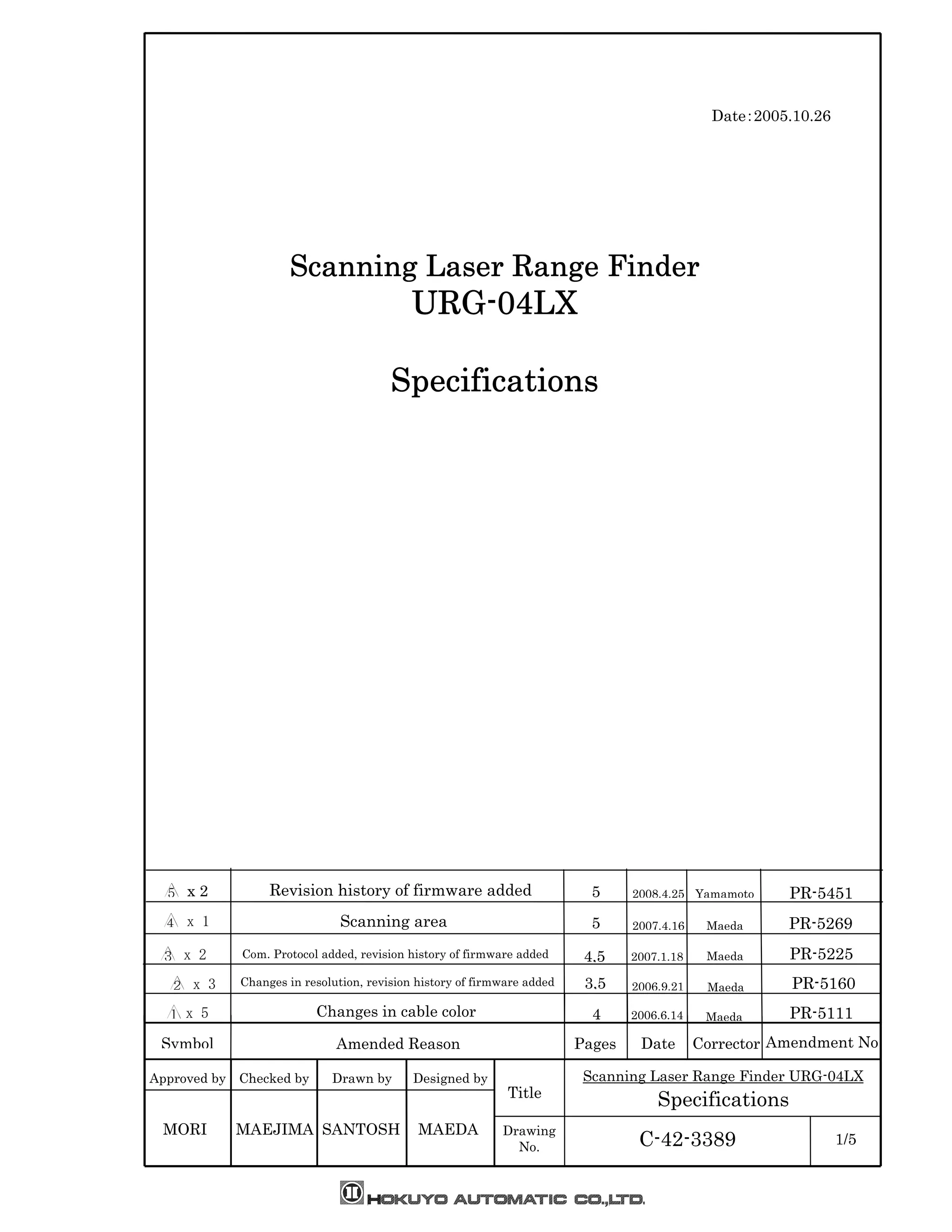 Approved by Checked by Drawn by Designed by
Symbol Pages Date Amendment No
Scanning Laser Range Finder URG-04LX
Specifications
C-42-3389 1/5
Date：2005.10.26
SSSScanningcanningcanningcanning Laser Range FinderLaser Range FinderLaser Range FinderLaser Range Finder
URGURGURGURG----04LX04LX04LX04LX
SpecificationsSpecificationsSpecificationsSpecifications
4
MAEDA
Title
Drawing
No.
CorrectorAmended Reason
SANTOSHMAEJIMAMORI
Changes in cable color
Changes in resolution, revision history of firmware added
Com. Protocol added, revision history of firmware added
Scanning area
Revision history of firmware added x 2
 x 1
 x 2
 x 3
 x 5
3,5
4,5
5
5 2008.4.25
2007.4.16
2007.1.18
2006.9.21
2006.6.14
Yamamoto
Maeda
Maeda
Maeda
Maeda
PR-5451
PR-5269
PR-5225
PR-5160
PR-5111
 