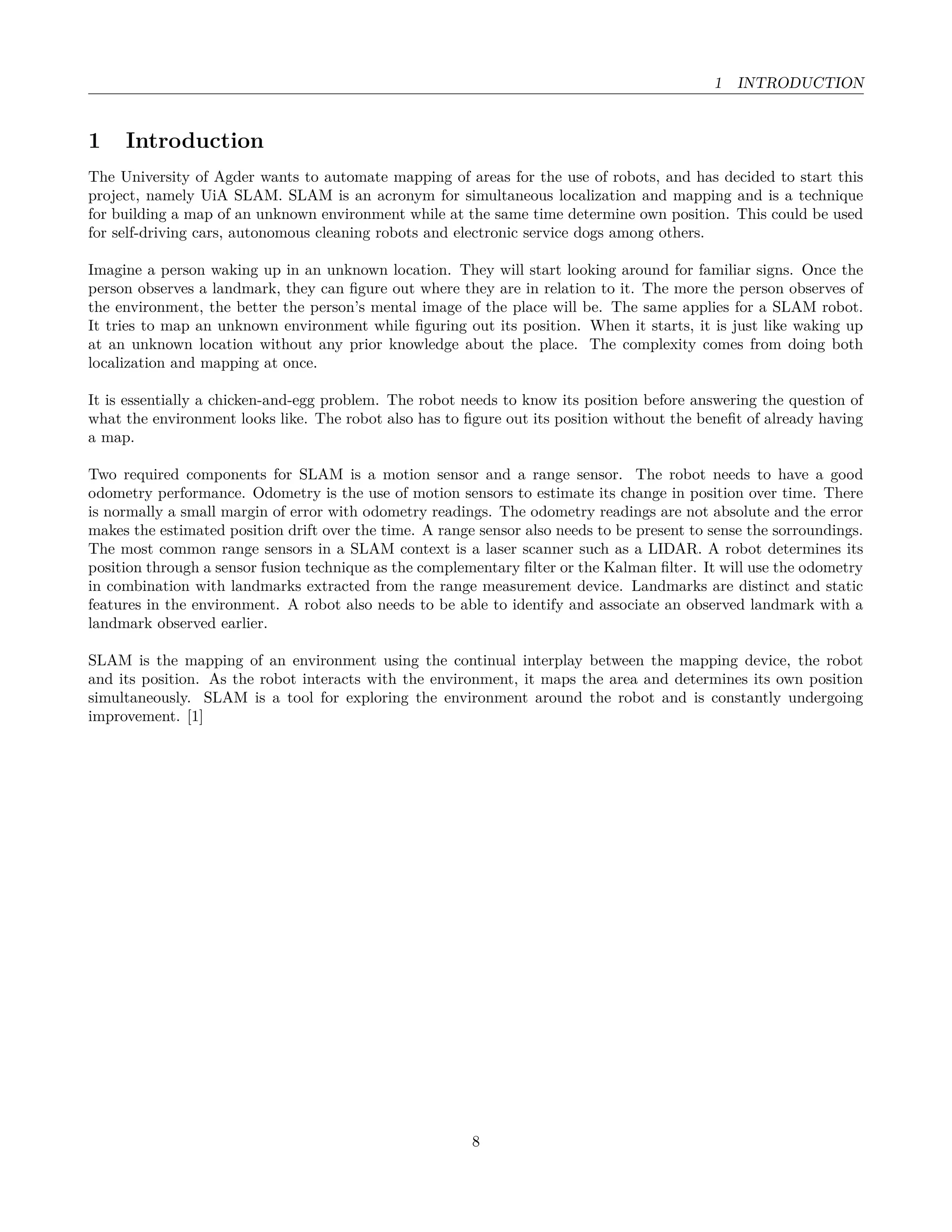 1 INTRODUCTION
1 Introduction
The University of Agder wants to automate mapping of areas for the use of robots, and has decided to start this
project, namely UiA SLAM. SLAM is an acronym for simultaneous localization and mapping and is a technique
for building a map of an unknown environment while at the same time determine own position. This could be used
for self-driving cars, autonomous cleaning robots and electronic service dogs among others.
Imagine a person waking up in an unknown location. They will start looking around for familiar signs. Once the
person observes a landmark, they can ﬁgure out where they are in relation to it. The more the person observes of
the environment, the better the person’s mental image of the place will be. The same applies for a SLAM robot.
It tries to map an unknown environment while ﬁguring out its position. When it starts, it is just like waking up
at an unknown location without any prior knowledge about the place. The complexity comes from doing both
localization and mapping at once.
It is essentially a chicken-and-egg problem. The robot needs to know its position before answering the question of
what the environment looks like. The robot also has to ﬁgure out its position without the beneﬁt of already having
a map.
Two required components for SLAM is a motion sensor and a range sensor. The robot needs to have a good
odometry performance. Odometry is the use of motion sensors to estimate its change in position over time. There
is normally a small margin of error with odometry readings. The odometry readings are not absolute and the error
makes the estimated position drift over the time. A range sensor also needs to be present to sense the sorroundings.
The most common range sensors in a SLAM context is a laser scanner such as a LIDAR. A robot determines its
position through a sensor fusion technique as the complementary ﬁlter or the Kalman ﬁlter. It will use the odometry
in combination with landmarks extracted from the range measurement device. Landmarks are distinct and static
features in the environment. A robot also needs to be able to identify and associate an observed landmark with a
landmark observed earlier.
SLAM is the mapping of an environment using the continual interplay between the mapping device, the robot
and its position. As the robot interacts with the environment, it maps the area and determines its own position
simultaneously. SLAM is a tool for exploring the environment around the robot and is constantly undergoing
improvement. [1]
8
 