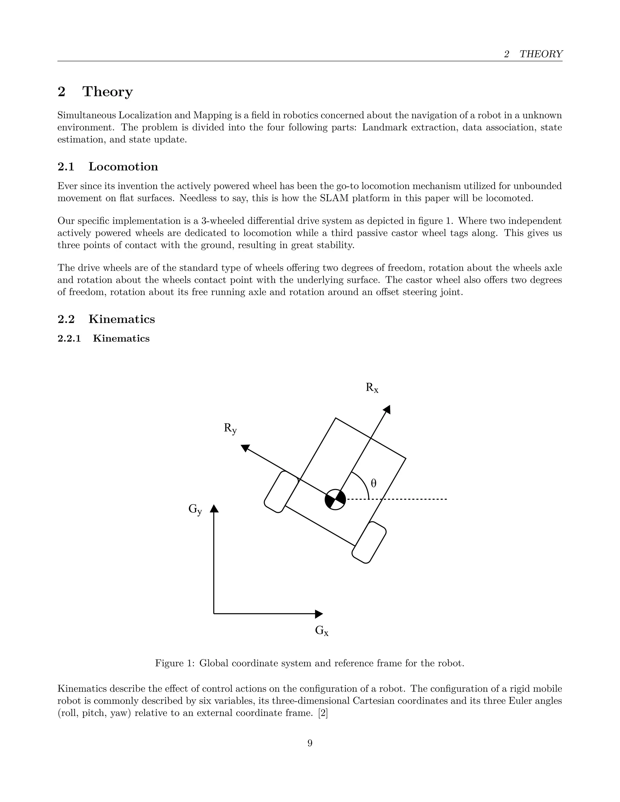 2 THEORY
2 Theory
Simultaneous Localization and Mapping is a ﬁeld in robotics concerned about the navigation of a robot in a unknown
environment. The problem is divided into the four following parts: Landmark extraction, data association, state
estimation, and state update.
2.1 Locomotion
Ever since its invention the actively powered wheel has been the go-to locomotion mechanism utilized for unbounded
movement on ﬂat surfaces. Needless to say, this is how the SLAM platform in this paper will be locomoted.
Our speciﬁc implementation is a 3-wheeled diﬀerential drive system as depicted in ﬁgure 1. Where two independent
actively powered wheels are dedicated to locomotion while a third passive castor wheel tags along. This gives us
three points of contact with the ground, resulting in great stability.
The drive wheels are of the standard type of wheels oﬀering two degrees of freedom, rotation about the wheels axle
and rotation about the wheels contact point with the underlying surface. The castor wheel also oﬀers two degrees
of freedom, rotation about its free running axle and rotation around an oﬀset steering joint.
2.2 Kinematics
2.2.1 Kinematics
Gy
Gx
θ
Rx
Ry
Figure 1: Global coordinate system and reference frame for the robot.
Kinematics describe the eﬀect of control actions on the conﬁguration of a robot. The conﬁguration of a rigid mobile
robot is commonly described by six variables, its three-dimensional Cartesian coordinates and its three Euler angles
(roll, pitch, yaw) relative to an external coordinate frame. [2]
9
 