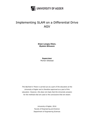 This Bachelor’s Thesis is carried out as a part of the education at the
University of Agder and is therefore approved as a part of this
education. However, this does not imply that the University answers
for the methods that are used or the conclusions that are drawn.
University of Agder, 2016
Faculty of Engineering and Science
Department of Engineering Sciences
Implementing SLAM on a Differential Drive
AGV
Ørjan Langøy Olsen,
Øystein Øihusom
Supervisor
Morten Ottestad
 