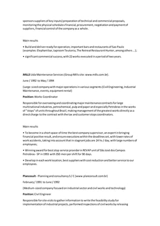 sponsorssuppliersof keyinputs) preparationof technical andcommercial proposals,
monitoringthe physical schedulex financial,procurement,negotiationandpaymentof
suppliers,financialcontrol of the companyasa whole.
Main results
• Buildanddeliverreadyforoperation,importantbarsandrestaurantsof Sao Paulo
(examples:Elephantbar,taproomTeutonia,The RetreatRestaurantHunter,amongothers...);
• significantcommercial success,with22works executedinaperiodof twoyears.
MILLS Ltda Maintenance Services(GroupMillssite:www.mills.com.br).
June / 1992 to May / 1994
(Large-sizedcompanywithmajoroperationsin varioussegments(Civil Engineering,Industrial
Maintenance,events,equipmentrental)
Position:Works Coordinator
Responsible foroverseeingandcoordinatingmajormaintenancecontractsforlarge
multinationalindustries,petrochemical,pulpandpaperandespeciallyPetrobrasinthe works
of "stops"of unitsthroughoutBrazil,makingmanagementof the greatestworksdirectlyasa
directcharge tothe contract withthe tax andcustomerstopscoordinators.
Main results
• To become ina shortspace of time the bestcompanysupervisor,anexpertinbringing
financial positive result,andensure executionswithinthe deadlinesset,withlowerratesof
workaccidents,takingintoaccountthat in stagnantjobsare 24 hs / day,withlarge numbersof
employees;
• Winningawardforbeststop service providerinREVAPunitof SãoJosé dosCampos
Petrobras - SP in1993 with350 menpershiftfor 90 days.
• Developineachworklocation,bestsupplierswithcostreductionandbetterservice toour
employees.
Plancosult- PlanningandconsultancyS/ C (www.planconsult.com.br)
February/ 1991 to June /1992
(Medium-sizedcompanyfocusedonindustrial sectorandcivil worksandtechnology)
Position:Civil Engineer
Responsible forsite visitstogatherinformationto write the feasibilitystudyfor
implementationof industrial projects,performedinspectionsof civilworksbyreleasing
 