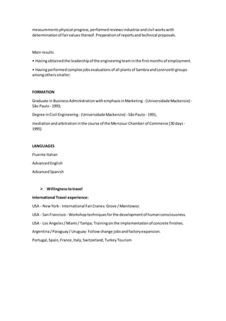 measurementsphysical progress,performedreviewsindustriai andcivil workswith
determinationof fairvalues thereof.Preparationof reportsandtechnical proposals.
Main results
• Havingobtainedthe leadershipof the engineeringteaminthe firstmonthsof employment.
• Havingperformedcomplex jobsevaluationsof all plantsof SambraandLorenzetti groups
amongotherssmaller.
FORMATION
Graduate in BusinessAdministrationwithemphasisinMarketing - (UniversidadeMackenzie) -
São Paulo - 1993;
Degree inCivil Engineering - (UniversidadeMackenzie) - SãoPaulo - 1991;
mediationandarbitrationinthe course of the Mercosur Chamber of Commerce (30 days -
1995)
LANGUAGES
Fluente Italian
AdvancedEnglish
AdvancedSpanish
 Willingnesstotravel
International Travel experience:
USA - NewYork - International FairCranes:Grove /Manitowoc
USA - San Francisco - Workshoptechniquesforthe developmentof humanconsciousness.
USA - Los Angeles/Miami /Tampa; Trainingon the implementationof concrete finishes.
Argentina/Paraguay/ Uruguay: Follow change jobsandfactoryexpansion.
Portugal,Spain,France,Italy,Switzerland,TurkeyTourism
 
