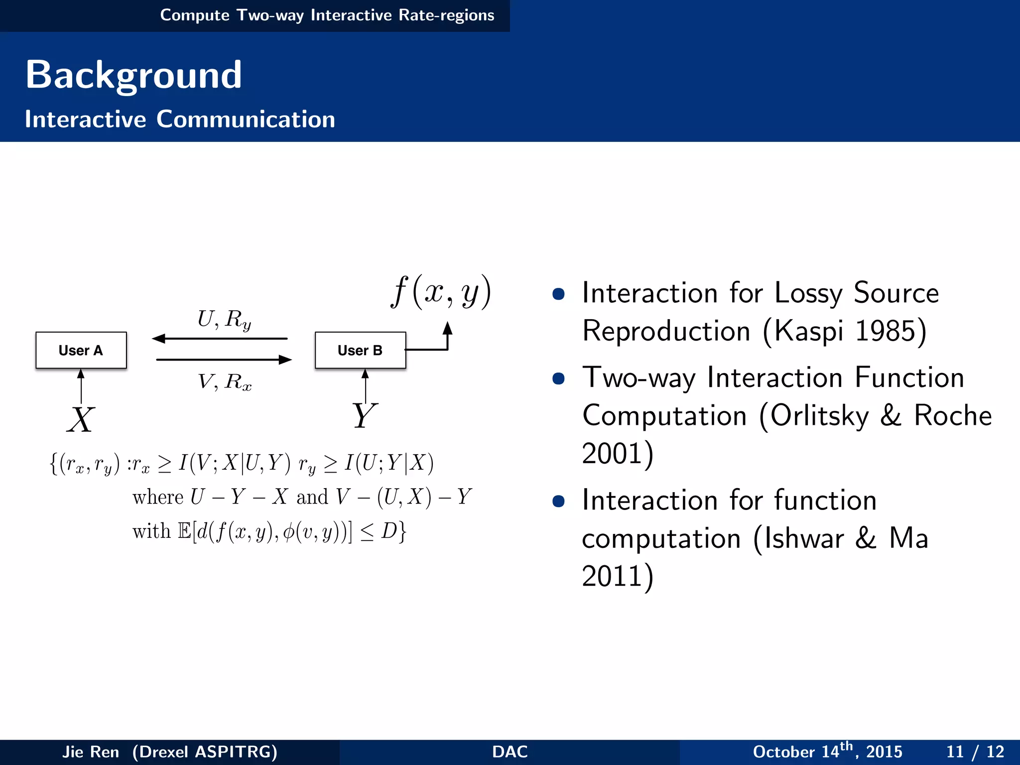 Compute Two-way Interactive Rate-regions
Background
Interactive Communication
User A User B
X Y
U, Ry
V, Rx
f(x, y)
{(rx,ry) :rx ≥ I(V ;X|U,Y ) ry ≥ I(U;Y |X)
where U − Y − X and V − (U,X) − Y
with E[d(f(x,y),φ(v,y))] ≤ D}
• Interaction for Lossy Source
Reproduction (Kaspi 1985)
• Two-way Interaction Function
Computation (Orlitsky & Roche
2001)
• Interaction for function
computation (Ishwar & Ma
2011)
Jie Ren (Drexel ASPITRG) DAC October 14th
, 2015 11 / 12
 