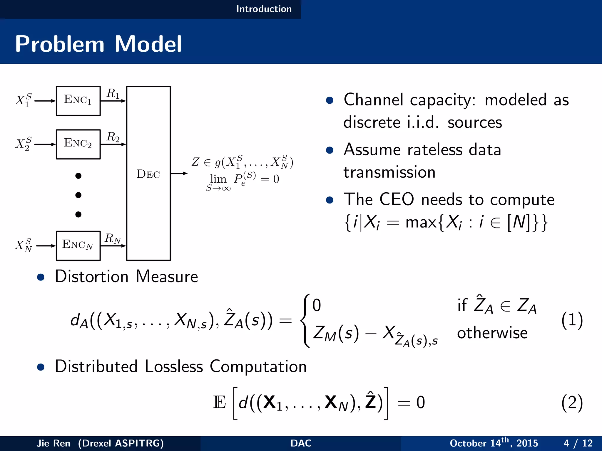 Introduction
Problem Model
Z 2 g(XS
1 , . . . , XS
N )
lim
S!1
P(S)
e = 0
R1
R2
RN
Enc1
Dec
XS
2
XS
N
XS
1
Enc2
EncN
• Channel capacity: modeled as
discrete i.i.d. sources
• Assume rateless data
transmission
• The CEO needs to compute
{i|Xi = max{Xi : i ∈ [N]}}
• Distortion Measure
dA((X1,s, . . . , XN,s), ˆZA(s)) =
0 if ˆZA ∈ ZA
ZM(s) − XˆZA(s),s otherwise
(1)
• Distributed Lossless Computation
E d((X1, . . . , XN), ˆZ) = 0 (2)
Jie Ren (Drexel ASPITRG) DAC October 14th
, 2015 4 / 12
 