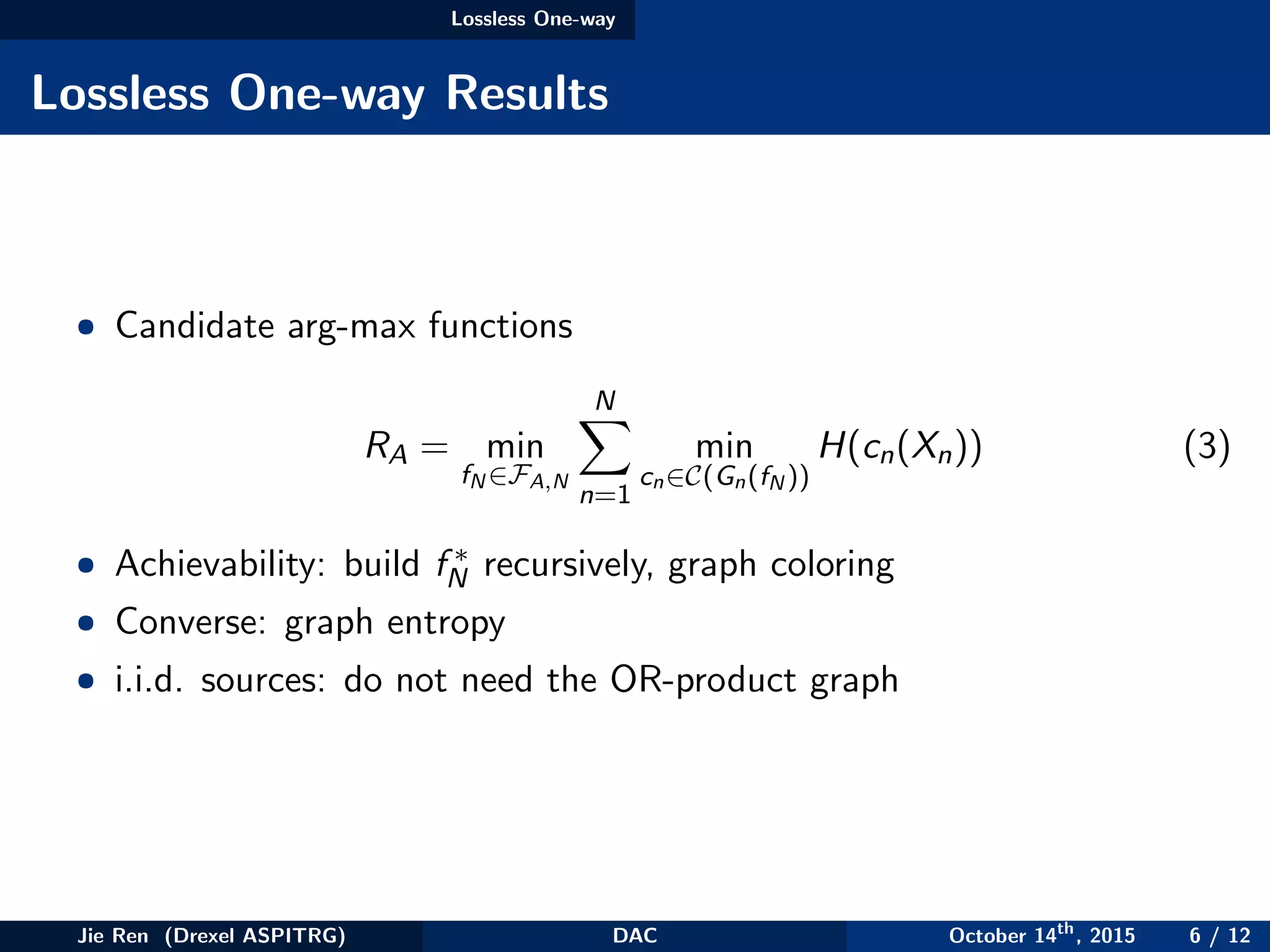 Lossless One-way
Lossless One-way Results
• Candidate arg-max functions
RA = min
fN ∈FA,N
N
n=1
min
cn∈C(Gn(fN ))
H(cn(Xn)) (3)
• Achievability: build f ∗
N recursively, graph coloring
• Converse: graph entropy
• i.i.d. sources: do not need the OR-product graph
Jie Ren (Drexel ASPITRG) DAC October 14th
, 2015 6 / 12
 