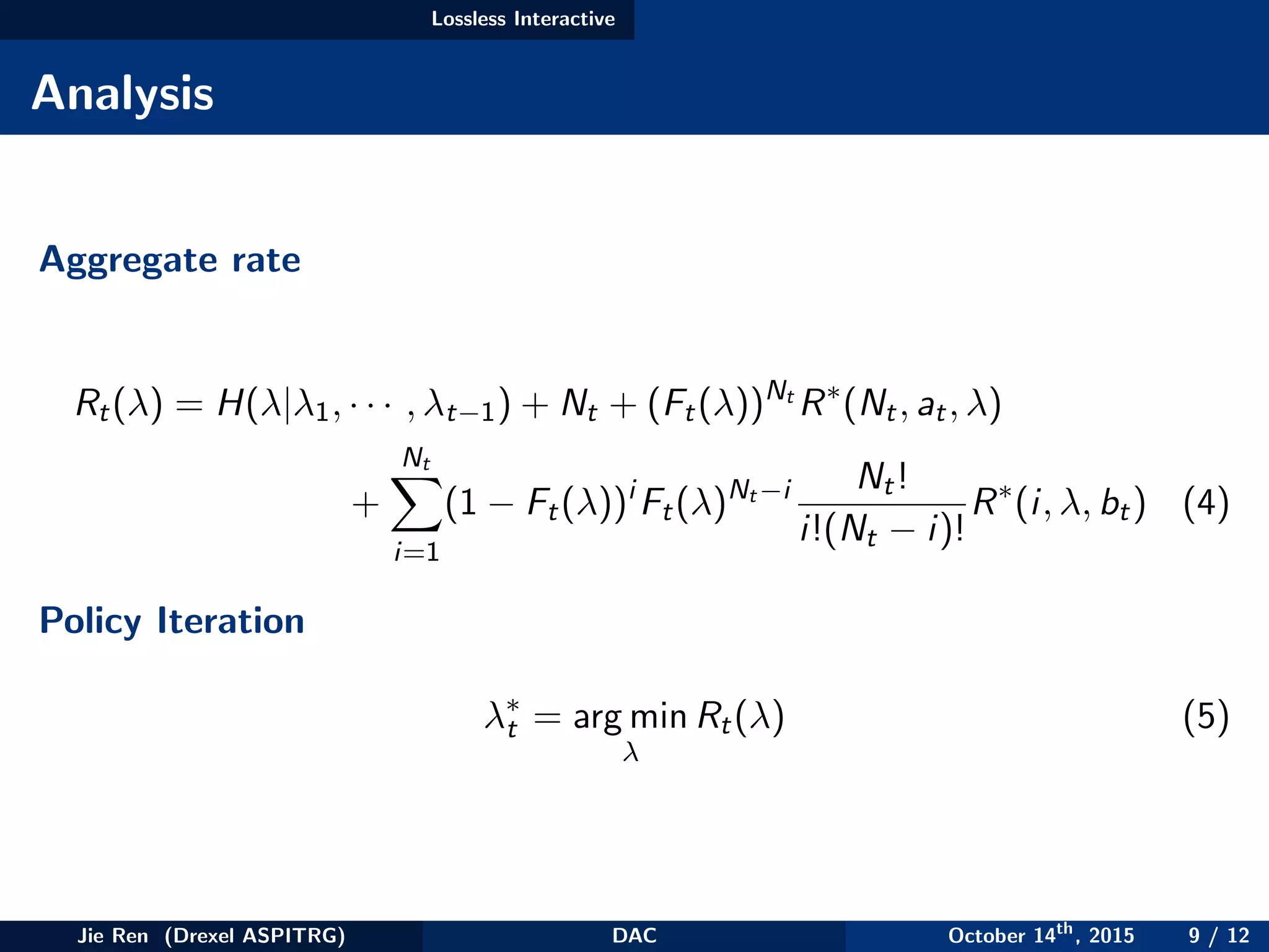 Lossless Interactive
Analysis
Aggregate rate
Rt(λ) = H(λ|λ1, · · · , λt−1) + Nt + (Ft(λ))Nt
R∗
(Nt, at, λ)
+
Nt
i=1
(1 − Ft(λ))i
Ft(λ)Nt −i Nt!
i!(Nt − i)!
R∗
(i, λ, bt) (4)
Policy Iteration
λ∗
t = arg min
λ
Rt(λ) (5)
Jie Ren (Drexel ASPITRG) DAC October 14th
, 2015 9 / 12
 