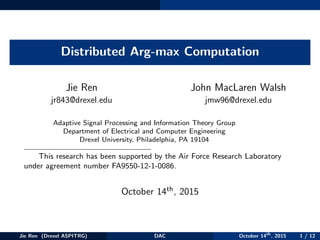 Distributed Arg-max Computation
Jie Ren
jr843@drexel.edu
John MacLaren Walsh
jmw96@drexel.edu
Adaptive Signal Processing and Information Theory Group
Department of Electrical and Computer Engineering
Drexel University, Philadelphia, PA 19104
This research has been supported by the Air Force Research Laboratory
under agreement number FA9550-12-1-0086.
October 14th, 2015
Jie Ren (Drexel ASPITRG) DAC October 14th
, 2015 1 / 12
 