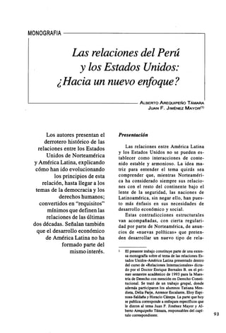 MONOGRAFIA - - - - - - - - - - - - - - - - - ,
Las relaciones del Perú
y los Estados Unidos:
¿Hacia un nuevo enfoque?
~----------------------------------------ALBERTOAREQUIPEÑoTAMARA
JUAN F. JIMÉNEZ MAYOR(1)
Los autores presentan el
derrotero histórico de las
relaciones entre los Estados
Unidos de Norteamérica
y América Latina, explicando
cómo han ido evolucionando
los principios de esta
relación, hasta llegar a los
temas de la democracia y los
derechos humanos;
convertidos en "requisitos"
mínimos que definen las
relaciones de las últimas
dos décadas. Señalan también
que el desarrollo económico
de América Latina no ha
formado parte del
mismo interés.
Presentación
Las relaciones entre América Latina
y los Estados Unidos no se pueden es-
tablecer como interacciones de conte-
nido estable y armonioso. La idea ma-
triz para entender el tema quizás sea
comprender que, mientras Norteaméri-
ca ha considerado siempre sus relacio-
nes con el resto del continente bajo el
lente de la seguridad, las naciones de
Latinoamérica, sin negar ello, han pues-
to más énfasis en sus necesidades de
desarrollo económico y social.
Estas contradicciones estructurales
van acompañadas, con cierta regulari-
dad por parte de Norteamérica, de anun-
cios de «nuevas políticas» que preten-
den desarrollar un nuevo tipo de rela-
El presente trabajo constituye parte de una exten-
sa monograffa sobre el terna de las relaciones Es-
tados Unidos-América Latina presentado dentro
del curso de «Relaciones Internacionales» dicta-
do por el Doctor Enrique Bernales B. en el pri-
mer semestre académico de 1993 para la Maes-
tría de Derecho con mención en Derecho Consti-
tucional. Se trató de un trabajo grupal, donde
además participaron los alumnos Tatiana Men-
dieta, Delia Farje, Antenor EscaIante, Eloy Espi-
nosa-SaIdaña y Horacio Cánepa. La parte que hoy
se publica corresponde a enfoques específicos que
le dieron al terna Juan F. Jiménez Mayor y Al-
berto Arequipeño Támara, responsables del capí-
tulo correspondiente. 93
 