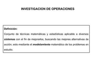 INVESTIGACION DE OPERACIONES
Definición:
Conjunto de técnicas matemáticas y estadísticas aplicable a diversos
sistemas con el fin de mejorarlos, buscando las mejores alternativas de
acción; esto mediante el modelamiento matemático de los problemas en
estudio.
 