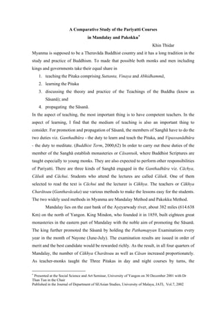 A Comparative Study of the Pariyatti Courses
in Mandalay and Pakokku∗
Khin Thidar
Myanma is supposed to be a Theravāda Buddhist country and it has a long tradition in the
study and practice of Buddhism. To made that possible both monks and men including
kings and governments take their equal share in
1. teaching the Pitaka comprising Suttanta, Vinaya and Abhidhammā,
2. learning the Pitaka
3. discussing the theory and practice of the Teachings of the Buddha (know as
Sāsanā); and
4. propagating the Sāsanā.
In the aspect of teaching, the most important thing is to have competent teachers. In the
aspect of learning, I find that the medium of teaching is also an important thing to
consider. For promotion and propagation of Sāsanā, the members of Sanghā have to do the
two duties viz. Ganthadhūra - the duty to learn and teach the Pitaka, and Vipassanādhūra
- the duty to meditate. (Buddhist Term, 2000,62) In order to carry out these duties of the
member of the Sanghā establish monasteries or Cāsantuik, where Buddhist Scriptures are
taught especially to young monks. They are also expected to perform other responsibilities
of Pariyatti. There are three kinds of Sanghā engaged in the Ganthadhūra viz. Cāchya,
Cāluik and Cāchui. Students who attend the lectures are called Cāluik. One of them
selected to read the text is Cāchui and the lecturer is Cākhya. The teachers or Cākhya
Charātoau (Ganthavācaka) use various methods to make the lessons easy for the students.
The two widely used methods in Myanma are Mandalay Method and Pakokku Method.
Mandalay lies on the east bank of the Ayeyarwady river, about 382 miles (614.638
Km) on the north of Yangon. King Mindon, who founded it in 1859, built eighteen great
monasteries in the eastern part of Mandalay with the noble aim of promoting the Sāsanā.
The king further promoted the Sāsanā by holding the Pathamapyan Examinations every
year in the month of Nayone (June-July). The examination results are issued in order of
merit and the best candidate would be rewarded richly. As the result, in all four quarters of
Mandalay, the number of Cākhya Charātoau as well as Cāsan increased proportionately.
As teacher-monks taught the Three Pitakas in day and night courses by turns, the
∗
Presented at the Social Science and Art Seminar, University of Yangon on 30 December 2001 with Dr
Than Tun in the Chair
Published in the Journal of Department of SEAsian Studies, University of Malaya, JATI, Vol.7, 2002
 