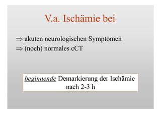 V.a. Ischämie bei
 akuten neurologischen Symptomen
 (noch) normales cCT
beginnende Demarkierung der Ischämie
nach 2-3 h
 
