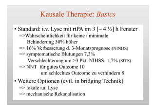 Kausale Therapie: Basics
• Standard: i.v. Lyse mit rtPA im 3 [– 4 ½] h Fenster
=>Wahrscheinlichkeit für keine / minimale
Behinderung 30% höher
=> 16% Verbesserung d. 3-Monatsprognose (NINDS)
=> symptomatische Blutungen 7,3%
Verschlechterung um >3 Pkt. NIHSS: 1,7% (SITS)
=> NNT für gutes Outcome 10
um schlechtes Outcome zu verhindern 8
• Weitere Optionen (evtl. in bridging Technik)
=> lokale i.a. Lyse
=> mechanische Rekanalisation
 