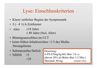 Lyse: Einschlusskriterien
• Klarer zeitlicher Beginn der Symptomatik
• 3 (– 4 ½) h Zeitfenster
• Alter 18 Jahre
 80 Jahre (biol. Alter)
• Blutungsausschluss im CCT
• keine frühen Infarktzeichen >1/3 des Media-
Stromgebietes
• Substanzielles Defizit
• NIHSS >5
<25
Dosierung:
rt-PA:0.9mg/kg KG über 1 h i.v.
(davon 10% als Bolus über 1-2 Min.)
Maximal: 90 mg (NINDS 1995)
 