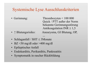 Systemische Lyse Ausschlusskriterien
• Gerinnung: Thrombozyten < 100 000
Quick / PTT außer der Norm
bekannte Gerinnungsstörung
Antikoagulation INR  1,5
•
•
•
•
•
•
↑ Blutungsrisiko: Aneurysma, GI Blutung, OP,
...
Schlaganfall / SHT  3Monate
BZ <50 mg/dl oder >400 mg/dl
Epileptischer Anfall
Endokarditis, Perikarditis, Pankreatitis
Symptomatik in rascher Rückbildung
 