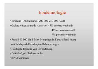 Epidemiologie
• Inzidenz (Deutschland): 200 000-250 000 / Jahr
• Oxford vascular study (Lancet 05): 45% zerebro-vaskulär
42% coronar-vaskulär
9% peripher-vaskulär
• Rund 800 000 bis 1 Mio. Menschen in Deutschland leben
mit Schlaganfall-bedingten Behinderungen
• Häufigste Ursache von Behinderung
• Dritthäufigste Todesursache
• 80% Ischämien
 