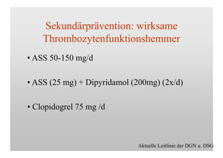 Sekundärprävention: wirksame
Thrombozytenfunktionshemmer
• ASS 50-150 mg/d
• ASS (25 mg) + Dipyridamol (200mg) (2x/d)
• Clopidogrel 75 mg /d
Aktuelle Leitlinie der DGN u. DSG
 