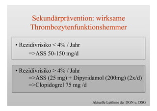 Sekundärprävention: wirksame
Thrombozytenfunktionshemmer
• Rezidivrisiko < 4% / Jahr
=>ASS 50-150 mg/d
• Rezidivrisiko > 4% / Jahr
=>ASS (25 mg) + Dipyridamol (200mg) (2x/d)
=>Clopidogrel 75 mg /d
Aktuelle Leitlinie der DGN u. DSG
 