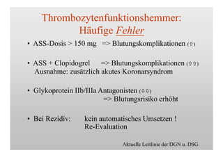 Thrombozytenfunktionshemmer:
Häufige Fehler
• ASS-Dosis > 150 mg => Blutungskomplikationen ()
• ASS + Clopidogrel => Blutungskomplikationen ()
Ausnahme: zusätzlich akutes Koronarsyndrom
• Glykoprotein IIb/IIIa Antagonisten ()
=> Blutungsrisiko erhöht
• Bei Rezidiv: kein automatisches Umsetzen !
Re-Evaluation
Aktuelle Leitlinie der DGN u. DSG
 