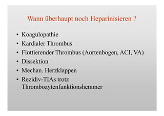 Wann überhaupt noch Heparinisieren ?
•
•
•
•
•
•
Koagulopathie
Kardialer Thrombus
Flottierender Thrombus (Aortenbogen, ACI, VA)
Dissektion
Mechan. Herzklappen
Rezidiv-TIAs trotz
Thrombozytenfunktionshemmer
 